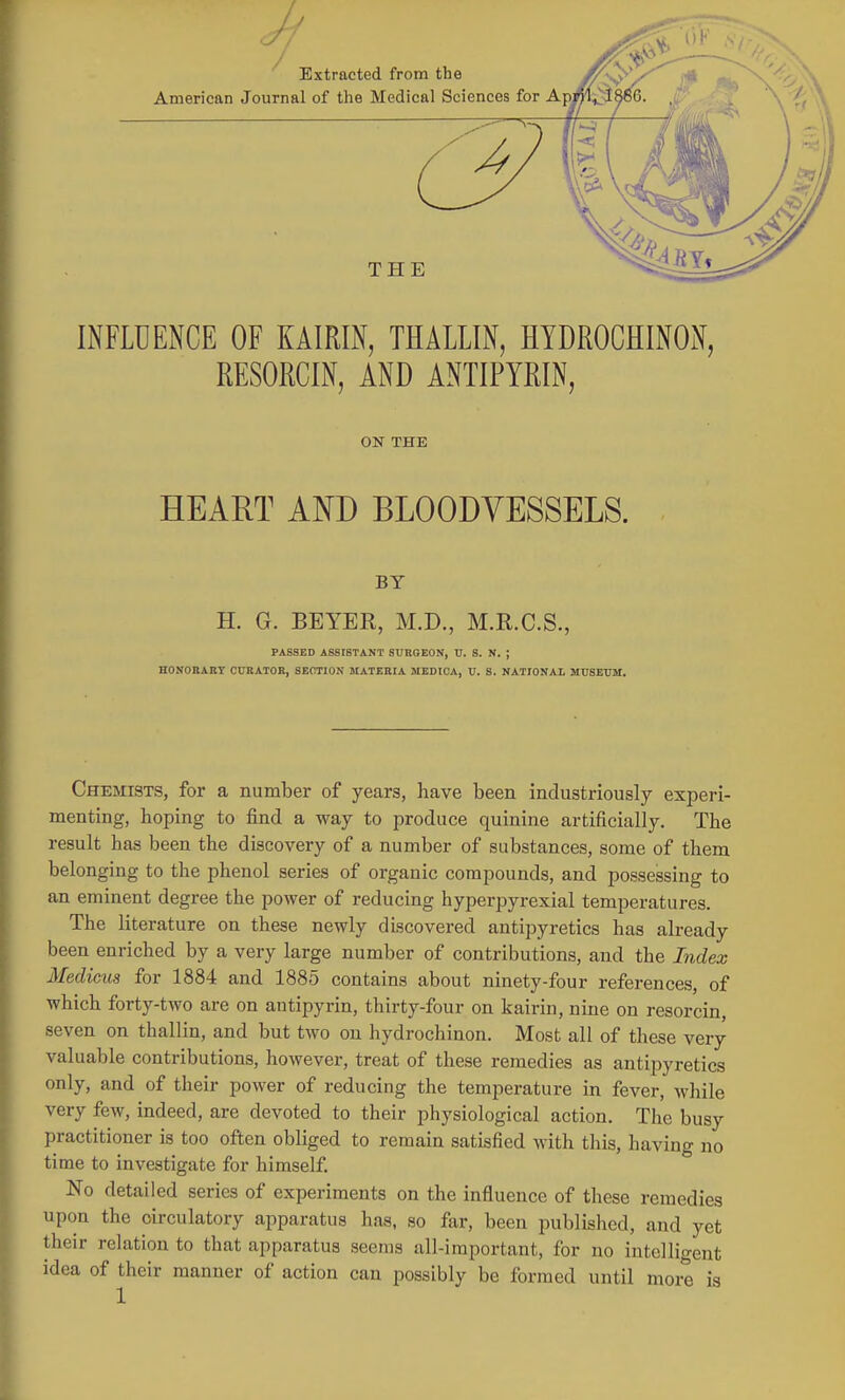 INFLUENCE OF KAIRIN, THALLIN, HYDROCHINON, RESORCIN, AND ANTIPYRIN, ON THE HEART AND BLOODVESSELS. BY H. G. BEYER, M.D., M.R.C.S., PASSED ASSISTANT SURGEON, U. S. N. ; HONOBAET CURATOR, SECTION MATERIA MEDIOA, U. S. NATIONAL MUSEUM. Chemists, for a number of years, have been industriously experi- menting, hoping to find a way to produce quinine artificially. The result has been the discovery of a number of substances, some of them belonging to the phenol series of organic compounds, and possessing to an eminent degree the power of reducing hyperpyrexial temperatures. The literature on these newly discovered antipyretics has already been enriched by a very large number of contributions, and the Index Medicus for 1884 and 1885 contains about ninety-four references, of which forty-two are on autipyrin, thirty-four on kairin, nine on resorcin, seven on thallin, and but two on hydrochinon. Most all of these very valuable contributions, however, treat of these remedies as antipyretics only, and of their power of reducing the temperature in fever, while very few, indeed, are devoted to their physiological action. The busy practitioner is too often obliged to remain satisfied with this, having no time to investigate for himself. No detailed series of experiments on the influence of these remedies upon the circulatory apparatus has, so far, been published, and yet their relation to that apparatus seems all-important, for no intelligent idea of their manner of action can possibly be formed until more is