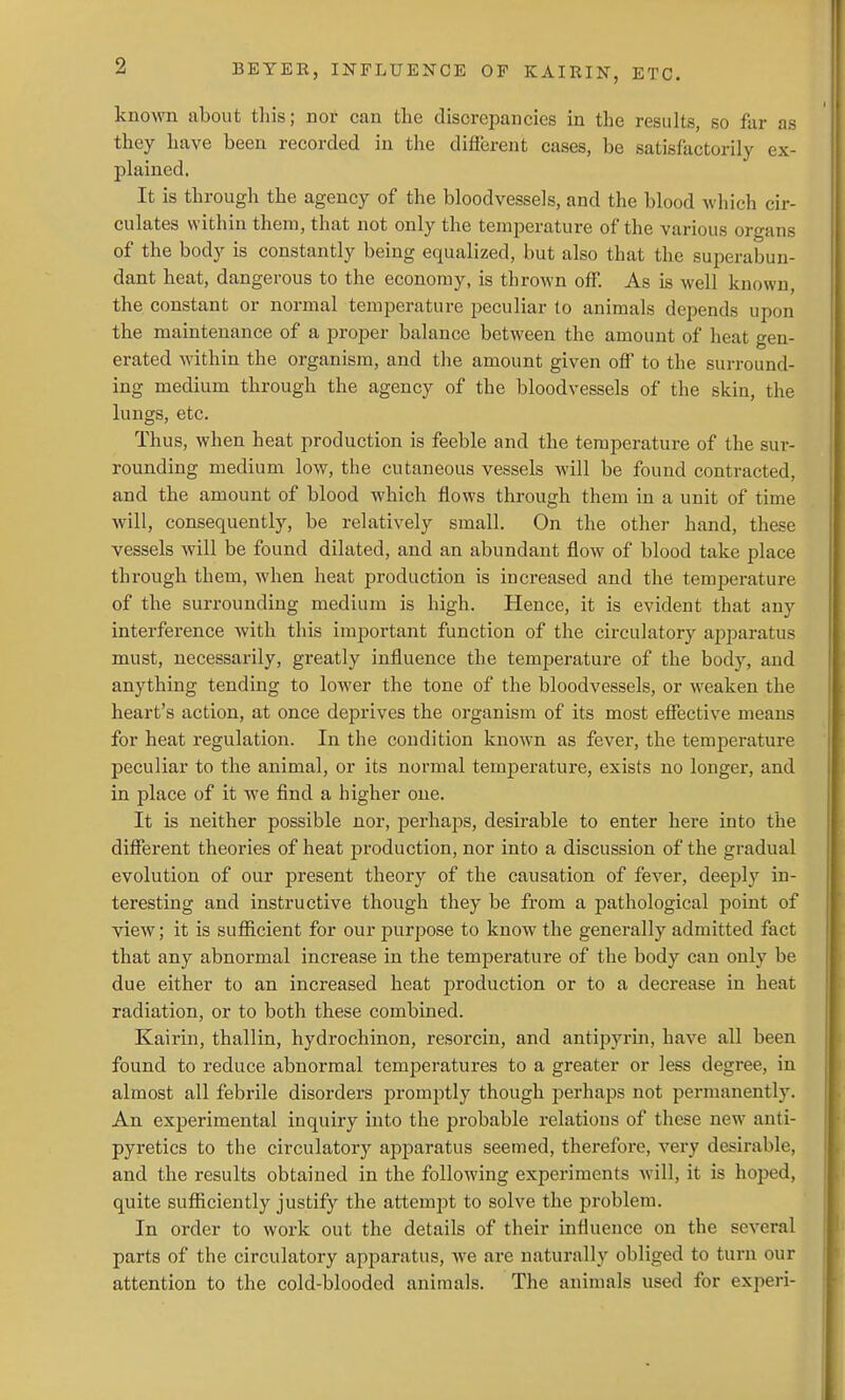 known about this; nor can the discrepancies in the results, so far as they have been recorded in the difierent cases, be satisfactorily ex- plained. It is through the agency of the bloodvessels, and the blood which cir- culates within them, that not only the temperature of the various organs of the body is constantly being equalized, but also that the superabun- dant heat, dangerous to the economy, is thrown off. As is well known, the constant or normal temperature peculiar to animals depends upon the maintenance of a proper balance between the amount of heat gen- erated within the organism, and the amount given off to the surround- ing medium through the agency of the bloodvessels of the skin, the lungs, etc. Thus, when heat production is feeble and the temperature of the sur- rounding medium low, the cutaneous vessels will be found contracted, and the amount of blood which flows through them in a unit of time will, consequently, be relatively small. On the other hand, these vessels will be found dilated, and an abundant flow of blood take place through them, when heat production is increased and the temperature of the surrounding medium is high. Hence, it is evident that any interference with this important function of the cii'culatory apjDaratus must, necessarily, greatly influence the temperature of the body, and anything tending to lower the tone of the bloodvessels, or weaken the heart's action, at once deprives the organism of its most effective means for heat regulation. In the condition known as fever, the temperature peculiar to the animal, or its normal temperature, exists no longer, and in place of it we find a higher one. It is neither possible nor, perhaps, desirable to enter here into the different theories of heat production, nor into a discussion of the gradual evolution of our present theory of the causation of fever, deeply in- teresting and instructive though they be from a pathological point of view; it is sufficient for our purpose to know the generally admitted fact that any abnormal increase in the temperature of the body can only be due either to an increased heat production or to a decrease in heat radiation, or to both these combined. Kairin, thallin, hydrochinon, resorcin, and antipyrin, have all been found to reduce abnormal temperatures to a greater or less degree, in almost all febrile disorders promptly though perhaps not permanently. An experimental inquiry into the probable relations of these new anti- pyretics to the circulatory apparatus seemed, therefore, very desirable, and the results obtained in the following experiments will, it is hoped, quite sufficiently justify the attempt to solve the problem. In order to work out the details of their influence on the several parts of the circulatory apparatus, we are naturally obliged to turn our attention to the cold-blooded animals. The animals used for experi-