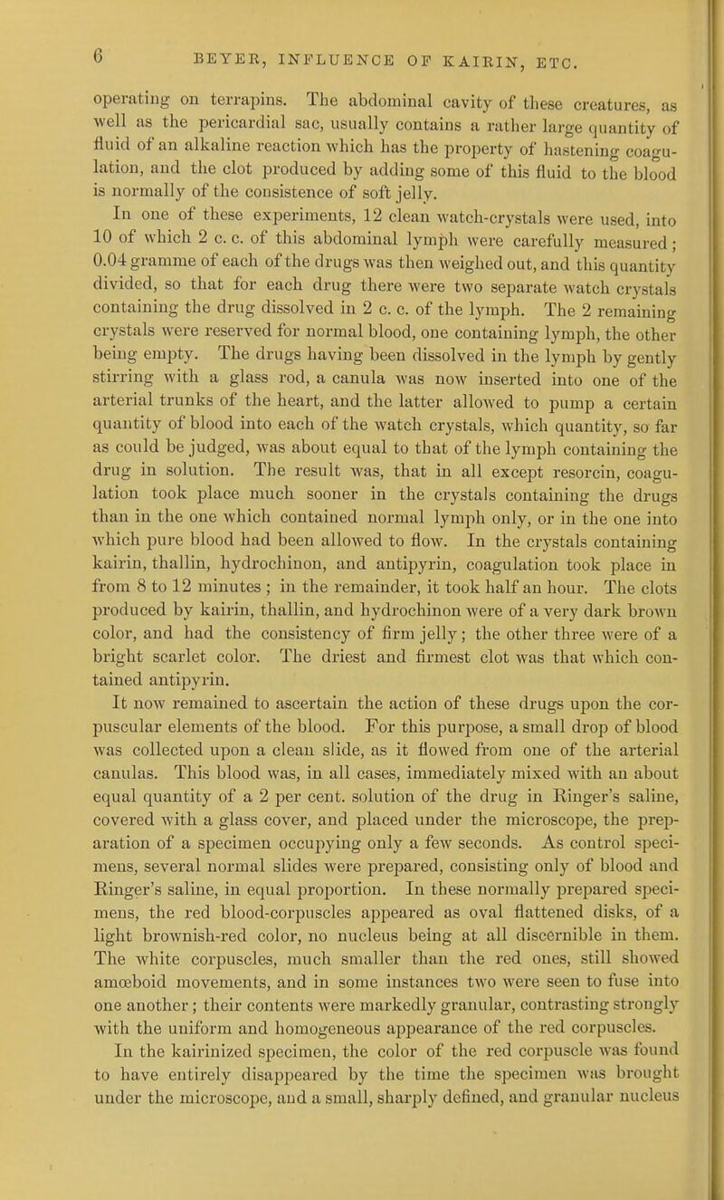 operating on terrapins. The abdominal cavity of these creatures, as well as the pericardial sac, usually contains a rather large quantity of fluid of an alkaline reaction which has the property of hastening coao'u- lation, and the clot produced by adding some of this fluid to the blood is normally of the consistence of soft jelly. In one of these experiments, 12 clean watch-crystals were used, into 10 of which 2 c. c. of this abdominal lymph were carefully measured; 0.04 gramme of each of the drugs was then weighed out, and this quantity divided, so that for each drug there were two separate watch crystals containing the drug dissolved in 2 c. c. of the lymph. The 2 remaining crystals were reserved for normal blood, one containing lymph, the other being empty. The drugs having been dissolved in the lymph by gently stirring with a glass rod, a canula was now inserted into one of the arterial trunks of the heart, and the latter allowed to pump a certain quantity of blood into each of the watch crystals, which quantity, so far as could be judged, was about equal to that of the lymph containing the drug in solution. The result was, that in all except resorcin, coagu- lation took place much sooner in the crystals containing the drugs than in the one which contained normal lymph only, or in the one into which pure blood had been allowed to flow. In the crystals containing kairin, thallin, hydrochinon, and antipyrin, coagulation took place in from 8 to 12 minutes ; in the remainder, it took half an hour. The clots produced by kairin, thallin, and hydrochinon were of a very dark broAvn color, and had the consistency of firm jelly; the other three were of a bright scarlet color. The driest and firmest clot was that which con- tained antipyrin. It now remained to ascertain the action of these drugs upon the cor- puscular elements of the blood. For this purpose, a small drop of blood was collected upon a clean slide, as it flowed from one of the arterial canulas. This blood was, in all cases, immediately mixed with an about equal quantity of a 2 per cent, solution of the drug in Ringer's saline, covered with a glass cover, and placed under the microscope, the prep- aration of a specimen occujiying only a few seconds. As control speci- mens, several normal slides were prepared, consisting only of blood and Kinger's saline, in equal projjortion. In these normally prepared speci- mens, the red blood-corpuscles appeared as oval flattened disks, of a light brownish-red color, no nucleus being at all discernible in them. The white corpuscles, much smaller than the red ones, still showed amoeboid movements, and in some instances two were seen to fuse into one another; their contents were markedly granular, contrasting strongly with the uniform and homogeneous apjjearance of the red corpuscles. In the kairinized specimen, the color of the red corpuscle was found to have entirely disappeared by the time the specimen was brought under the microscope, and a small, sharply defined, and granular nucleus