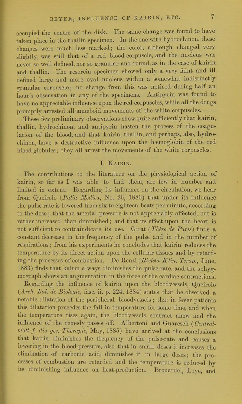 occupied the centre of the disk. The same change was found to have taken place in the thallin specimen. In the one with hydrochinon, these changes were much less marked; the color, although changed very slightly, was still that of a red blood-corpuscle, and the nucleus was never so well defined, nor so granular and round, as in the case of kairin and thallin. The resorcin specimen showed only a very faint and ill defined large and more oval nucleus within a somewhat indistinctly granular corpuscle; no change from this was noticed during half an hour's observation in any of the specimens. Antipyrin was found to have no appreciable influence upon the red corpuscles, while all the drugs promptly arrested all amoeboid movements of the white corpuscles. These few preliminary observations show quite sufficiently that kairin, thallin, hydrochinon, and antipyrin hasten the process of the coagu- lation of the blood, and that kairin, thallin, and perhaps, also, hydro- chinon, have a destructive influence upon the haemoglobin of the red blood-globules; they all arrest the movements of the white corpuscles. I. Kairin. The contributions to the literature on the physiological action of kairin, so far as I was able to find them, are few in number and limited in extent. Regarding its influence on the circulation, we hear from Queirolo {Italia Medica, No. 26, 1886) that under its influence the 23ulae-rate is lowered from six to eighteen beats per minute, according to the dose; that the arterial pressure is not appreciably afiected, but is rather increased than diminished; and that its effect upon the heart is not sufficient to contraindicate its use. Girat (Thhse de Paris) finds a constant decrease in the frequency of the pulse and in the number of respii-ations; from his experiments he concludes that kairin reduces the temperature by its direct action upon the cellular tissues and by retard- ing the processes of combustion. De Renzi (Hivista Klin. Terajy., June, 1883) finds that kairin always diminishes the pulse-rate, and the sphyg- mograph shows an augmentation in the force of the cardiac contractions. Regarding the influence of kairin upon the bloodvessels, Queirolo (Arch. Ital. de Biologie, fasc. ii. p. 224, 1884) states that he observed a notable dilatation of the peripheral bloodvessels; that in fever patients this dilatation precedes the fall in temperature for some time, and when the temperature rises again, the bloodvessels contract anew and the influence of the remedy passes off. Albertoni and Guaresch ( Central- blatt f. die ges. Therapie, May, 1885) have arrived at the conclusions that kairin diminishes the frequency of the pulse-rate and causes a lowering in the blood-pressure, also that in small doses it increases the elimination of carbonic acid, diminishes it in large doses; the pro- cesses of combustion are retarded and the temperature is reduced by its diminishing influence on heat-production. Brouardel, Loye, and