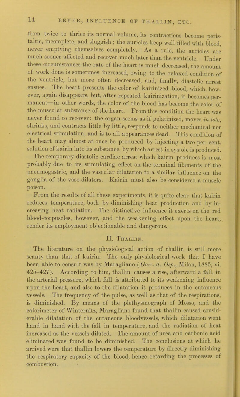 from twice to thrice its normal volume, its contractions become peris- taltic, incomplete, and sluggish ; the auricles keep well filled with blood, never emptying themselves completely. As a rule, the auricles are much sooner affected and recover much later than the ventricle. Under these circumstances the rate of the heart is much decreased, the amount of work done is sometimes increased, owing to the relaxed condition of the ventricle, but more often decreased, and, finally, diastolic arrest ensues. The heart presents the color of kairinized blood, Avhich, how- ever, again disappears, but, after repeated kairinization, it becomes per- manent—in other words, the color of the blood has become the color of the muscular substance of the heart. From this condition the heart was never found to recover: the organ seems as if gelatinized, moves in tofo, shrinks, and contracts little by little, responds to neither mechanical nor electrical stimulation, and is to all appearances dead. This condition of the heart may almost at once be produced by injecting a two per cent, solution of kairin into its substance, by Avhich arrest in systole is produced. The temporary diastolic cardiac arrest which kairin produces is most probably due to its stimulating effect on the terminal filaments of the pneumogastric, and the vascular dilatation to a similar influence on the ganglia of the vaso-dilators. Kairin must also be considered a muscle poison. From the results of all these experiments, it is quite clear that kairin reduces temperature, both by diminishing heat production and by in- creasing heat radiation. The distinctive influence it exerts on the red blood-corpuscles, however, and the weakening effect upon the heart, render its employment objectionable and dangerous. II. Thallin. The literature on the physiological action of thallin is still more scanty than that of kairin. The only physiological work that I have been able to consult was by Maragliano ( Gazz. cl. Osp., Milan, 1885, vi. 425-427). According to him, thallin causes a rise, afterward a fall, in the arterial pressure, which fall is attributed to its weakening influence upon the heart, and also to the dilatation it pi'oduces in the cutaneous vessels. The frequency of the pulse, as well as that of the respirations, is diminished. By means of the plethysraograph of Mosso, and the calorimeter of Winternitz, Maragliano found that thallin caused consid- erable dilatation of the cutaneous bloodvessels, which dilatation went hand in hand with the fall in temperature, and the radiation of heat increased as the vessels dilated. The amount of urea and carbonic acid eliminated was found to be diminished. The conclusions at which he arrived were that thallin lowers the temperature by directly diminishing the respiratory capacity of the blood, hence retarding the processes of combustion.