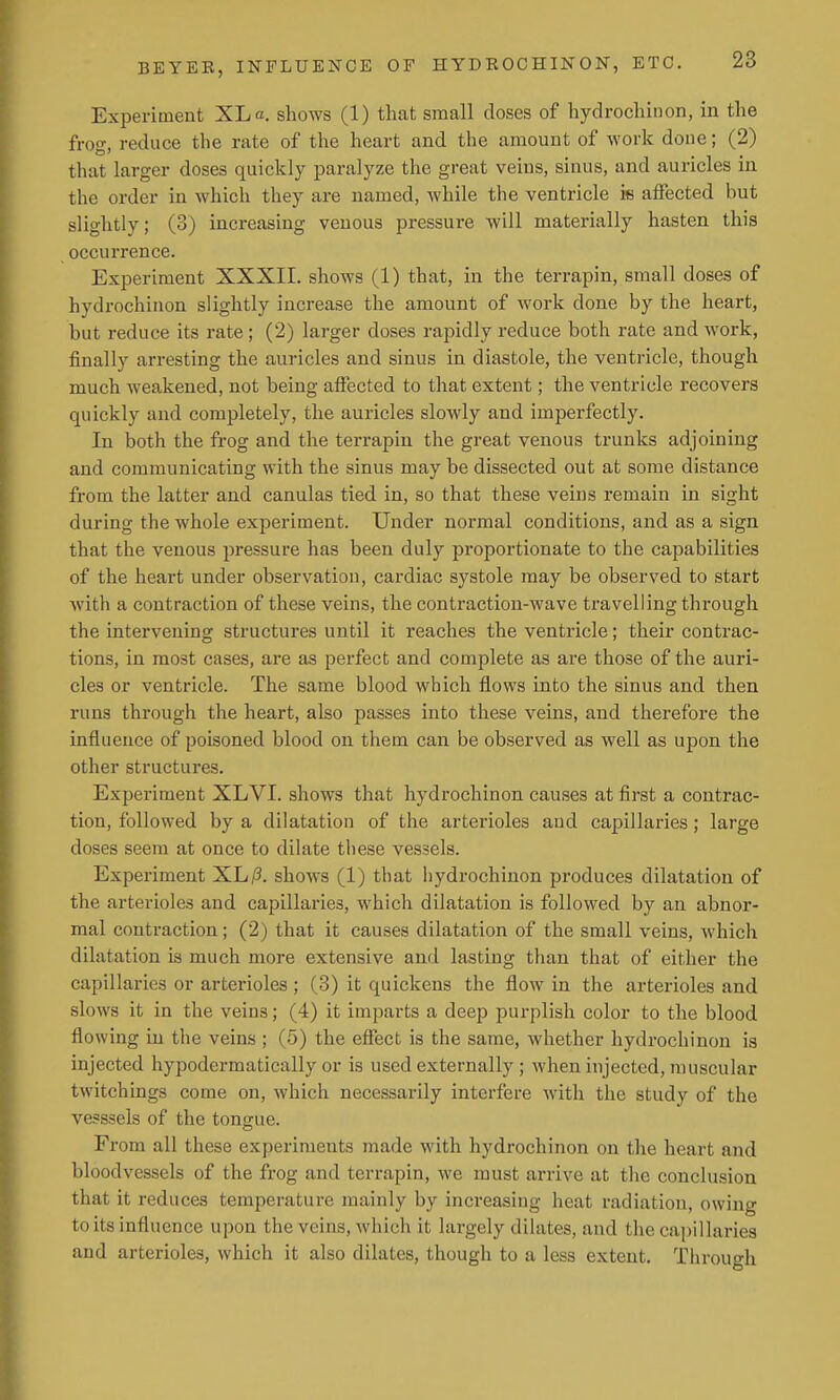 Experiment XL a. shows (1) that small doses of hydrochinon, in the frog, reduce the rate of the heart and the amount of work done; (2) that larger doses quickly paralyze the great veins, sinus, and auricles in the order in which they are named, while the ventricle is affected but slightly; (3) increasing venous pressure will materially hasten this occurrence. Experiment XXXII. shows (1) that, in the terrapin, small doses of hydrochinon slightly increase the amount of work done by the heart, but reduce its rate; (2) larger doses rapidly reduce both rate and work, finally arresting the auricles and sinus in diastole, the ventricle, though much weakened, not being afiected to that extent; the ventricle recovers quickly and completely, the auricles slowly and imperfectly. lu both the frog and the terrapin the great venous trunks adjoining and communicating with the sinus may be dissected out at some distance from the latter and canulas tied in, so that these veins remain in sight during the whole experiment. Under normal conditions, and as a sign that the venous pressure has been duly proportionate to the capabilities of the heart under observation, cardiac systole may be observed to start Avith a contraction of these veins, the contraction-wave travelling through the intervening structures until it reaches the ventricle; their contrac- tions, in most cases, are as perfect and complete as are those of the auri- cles or ventricle. The same blood which flows into the sinus and then runs through the heart, also passes into these veins, and therefore the influence of poisoned blood on them can be observed as well as upon the other structures. Experiment XLVI. shows that hydrochinon causes at first a contrac- tion, followed by a dilatation of the arterioles and capillaries; large doses seem at once to dilate these vessels. Experiment XL/?, shows (1) that liydrochinon produces dilatation of the arterioles and capillaries, which dilatation is followed by an abnor- mal contraction; (2) that it causes dilatation of the small veins, which dilatation is much more extensive and lasting than that of either the capillaries or arterioles ; (3) it quickens the flow in the arterioles and slows it in the veins; (4) it imparts a deep purplish color to the blood flowing in the veins ; (5) the efiect is the same, whether hydrochinon is injected hypodermatically or is used externally ; when injected, muscular twitchings come on, which necessarily interfere with the study of the vesssels of the tongue. From all these experiments made with hydrochinon on the heart and bloodvessels of the frog and terrapin, we must arrive at the conclusion that it reduces temperature mainly by increasing heat radiation, owing to its influence upon the veins, which it largely dilates, and the capillaries and arterioles, which it also dilates, though to a less extent. Through