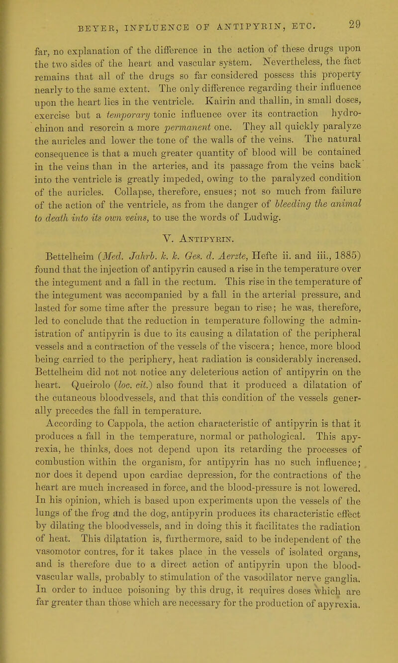 far, no explanation of the difference in the action of these drugs upon the two sides of the heart and vascular system. Nevertheless, the fact remains that all of the drugs so far considered possess this property nearly to the same extent. The only difference regarding their influence upon the heart lies in the ventricle. Kairin and thallin, in small doses, exercise but a temporary tonic influence over its contraction hydro- chinon and resorcin a more permanent one. They all quickly paralyze the auricles and lower the tone of the walls of the veins. The natural consequence is that a much greater quantity of blood will be contained in the veins than in the arteries, and its passage from the veins back into the ventricle is greatly impeded, owing to the paralyzed condition of the auricles. Collapse, therefore, ensues; not so much from failure of the action of the ventricle, as from the danger of bleeding the animal to death into its own veins, to use the words of Ludwig. V. Ajttipyrin. Bettelheim (Med. Jahrh. Ic. k. Oes. d. Aerzte, Hefte ii. and iii., 18S5) found that the injection of antipyrin caused a rise in the temperature over the integument and a fall in the rectum. This rise in the temperature of the integument was accompanied by a fall in the arterial pressure, and lasted for some time after the pressure began to rise; he was, therefore, led to conclude that the reduction in temperature following the admin- istration of antipyrin is due to its causing a dilatation of the peripheral vessels and a contraction of the vessels of the viscera; hence, more blood being carried to the periphery, heat radiation is considerably increased. Bettelheim did not not notice any deleterious action of antipyrin on the heart. Queirolo {loc. cit.) also found that it produced a dilatation of the cutaneous bloodvessels, and that this condition of the vessels gener- ally precedes the fall in temperature. According to Cappola, the action characteristic of antipyrin is that it produces a fall in the temperature, normal or pathological. This apy- rexia, he thinks, does not depend upon its retarding the processes of combustion within the organism, for antipyrin has no such influence; nor does it depend upon cardiac depression, for the contractions of the heart are much increased in force, and the blood-pressure is not lowered. In his opinion, which is based upon experiments upon the vessels of the lungs of the frog and the dog, antipyrin produces its characteristic effect by dilating the bloodvessels, and in doing this it facilitates the radiation of heat. This dilfitation is, furthermore, said to be independent of the vasomotor centres, for it takes place in the vessels of isolated organs, and is therefore due to a direct action of antipyrin upon the blood- vascular walls, probably to stimulation of the vasodilator nerve ganglia. In order to induce poisoning by this drug, it requires doses which are far greater than those which are necessary for the production of apyrexia.