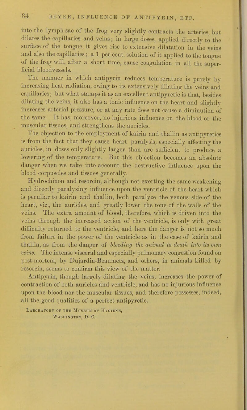 into the lymph-sac of the frog veiy slightly contracts the arteries, but dilates the capillaries and veins; in large doses, applied directly to the surface of the tongue, it gives rise to extensive dilatation in the veins and also the capillaries; a 1 per cent, solutioa of it applied to the tongue of the frog will, after a short time, cause coagulation in all the super- ficial bloodvessels. The manner in which antipyrin reduces temperature is purely by increasing heat radiation, owing to its extensively dilating the veins and capillaries; but what stamps it as an excellent antipyretic is that, besides dilating the veins, it also has a tonic influence on the heart and slightly increases arterial pressure, or at any rate does not cause a diminution of the same. It has, moreover, no injurious influence on the blood or the muscular tissues, and strengthens the auricles. The objection to the employment of kairin and thallin as antipyretics is from the fact that they cause heart paralysis, especially affecting the auricles, in doses only slightly larger than are sufficient to produce a lowering of the temperature. But this objection becomes an absolute danger when we take into account the destructive influence upon the blood corpuscles and tissues generally. Hydrochinon and resorcin, although not exerting the same weakening and directly paralyzing influence upon the ventricle of the heart which is peculiar to kairin and thallin, both paralyze the venous side of the heart, viz., the auricles, and greatly lower the tone of the walls of the veins. The extra amount of blood, therefore, which is driven into the veins through the increased action of the ventricle, is only with great difficulty returned to the ventricle, and here the danger is riot so much from failure in the power of the ventricle as in the case of kairin and thallin, as from the danger of bleeding the animal to death into its own veins. The intense visceral and especially pulmonary congestion found on post-mortem, by Dujardin-Beaumetz, and others, in animals killed by resorcin, seems to confirm this view of the matter. Antipyrin, though largely dilating the veins, increases the power of contraction of both auricles and ventricle, and has no injurious influence upon the blood nor the muscular tissues, and therefore possesses, indeed, all the good qualities of a perfect antipyretic. Laboratory of the Moseom op HraiEME, Washington, D. C.
