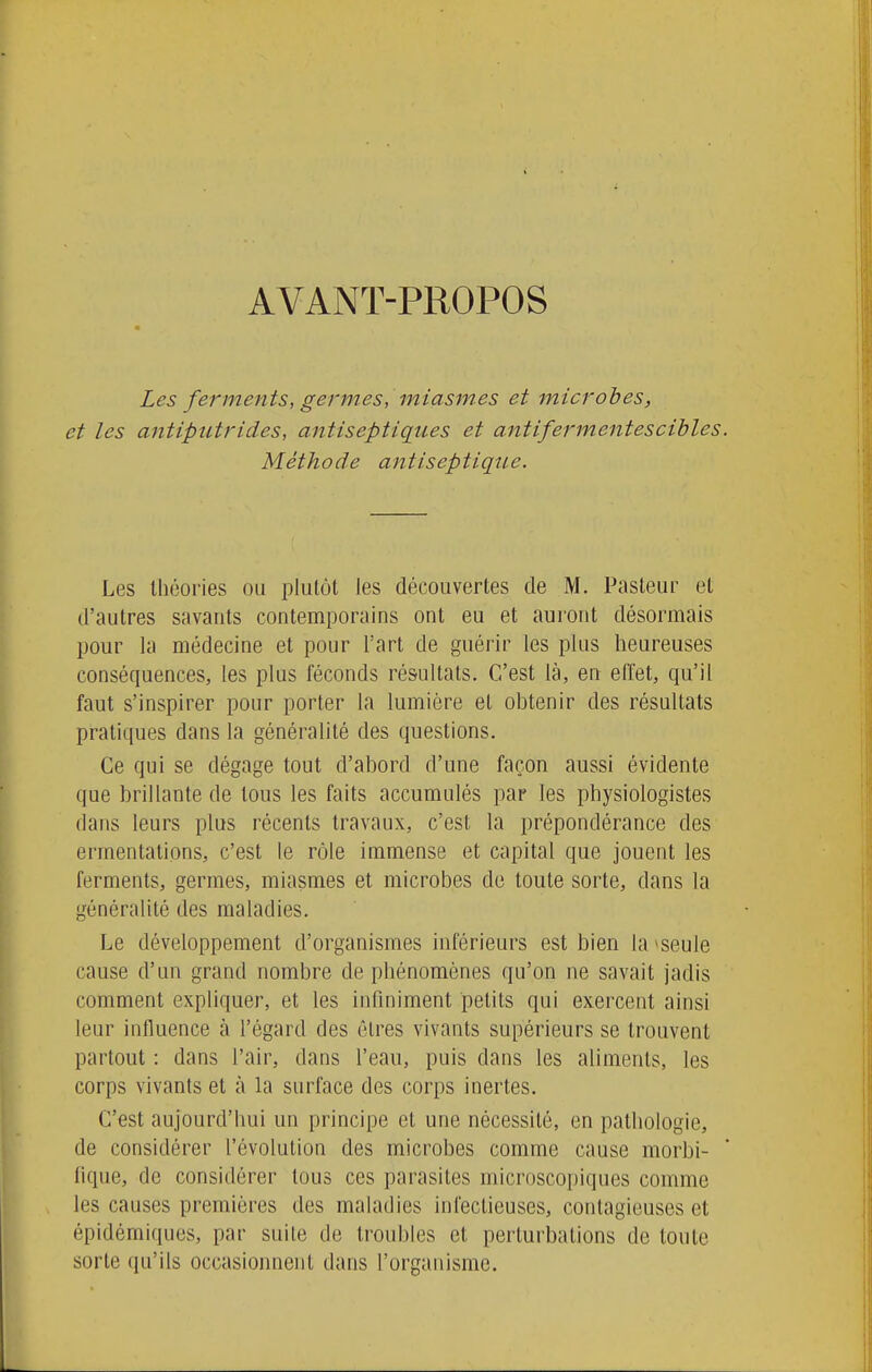 AVANT-PROPOS Les ferments, germes, miasmes et microbes, et les antiputrides, antiseptiques et antifermentescibles. Méthode antiseptique. Les théories ou plulot les découvertes de M. Pasteur et d'autres savants contemporains ont eu et auront désormais pour la médecine et pour l'art de guérir les plus heureuses conséquences, les plus féconds résultats. C'est là, en effet, qu'il faut s'inspirer pour porter la lumière et obtenir des résultats pratiques dans la généralité des questions. Ce qui se dégage tout d'abord d'une façon aussi évidente que brillante de tous les faits accumulés par les physiologistes dans leurs plus récents travaux, c'est la prépondérance des ermentations, c'est le rôle immense et capital que jouent les ferments, germes, miasmes et microbes de toute sorte, dans la généralité des maladies. Le développement d'organismes inférieurs est bien la >seule cause d'un grand nombre de phénomènes qu'on ne savait jadis comment expliquer, et les infiniment petits qui exercent ainsi leur influence à l'égard des êtres vivants supérieurs se trouvent partout : dans l'air, dans l'eau, puis dans les aliments, les corps vivants et à la surface des corps inertes. C'est aujourd'hui un principe et une nécessité, en pathologie, de considérer l'évolution des microbes comme cause morbl- fique, de considérer tous ces parasites microscopiques comme les causes premières des maladies infectieuses, contagieuses et épidémiques, par suite de troubles et perturbations de toute sorte qu'ils occasionnent dans l'organisme.