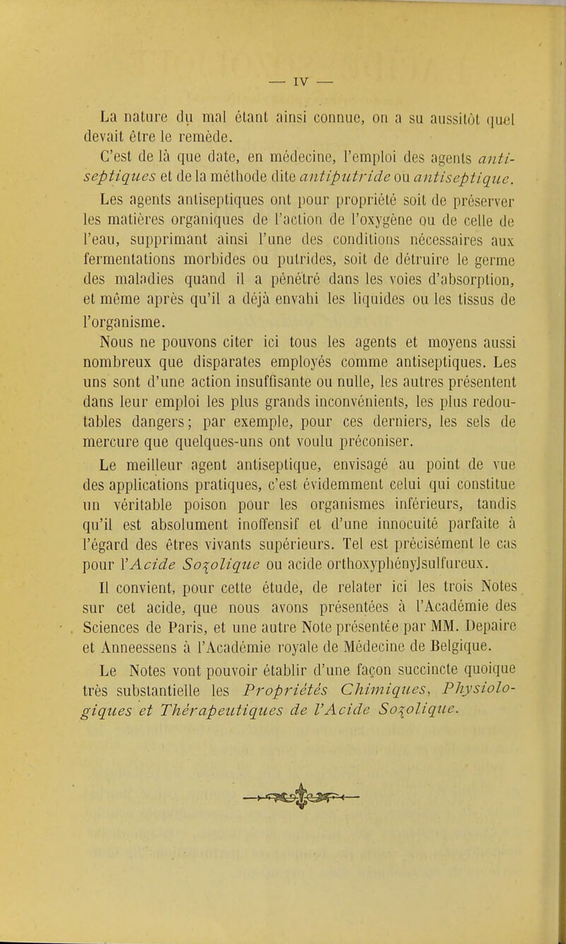 La nature du mal étant ainsi connue, on a su aussitôt qu^;l devait être le remède. C'est de là que date, en médecine, l'emploi des agents anti- septiques et de la méthode dite antiputride ou antiseptique. Les agents antiseptiques ont pour propriété soit de préserver les matières organiques de l'action de l'oxygène ou de celle de l'eau, supprimant ainsi l'une des conditions nécessaires aux fermentations morbides ou putrides, soit de détruire le germe des maladies quand il a pénétré dans les voies d'absorption, et même après qu'il a déjà envahi les liquides ou les tissus de l'organisme. Nous ne pouvons citer ici tous les agents et moyens aussi nombreux que disparates employés comme antiseptiques. Les uns sont d'une action insuffisante ou nulle, les autres présentent dans leur emploi les plus grands inconvénients, les plus redou- tables dangers; par exemple, pour ces derniers, les sels de mercure que quelques-uns ont voulu préconiser. Le meilleur agent antiseptique, envisagé au point de vue des applications pratiques, c'est évidemment celui qui constitue un véritable poison pour les organismes inférieurs, tandis qu'il est absolument inoffensif et d'une innocuité parfaite à l'égard des êtres vivants supérieurs. Tel est précisément le cas pour VAcide So^olique ou acide orthoxyphényjsulfureux. Il convient, pour cette étude, de relater ici les trois Notes sur cet acide, que nous avons présentées à l'Académie des Sciences de Paris, et une autre Note présentée par MM. Depaire et Anneessens à l'Académie royale de Médecine de Belgique. Le Notes vont pouvoir établir d'une façon succincte quoique très substantielle les Propriétés Chimiques, Physiolo- giques et Thérapeutiques de l'Acide So\olique.