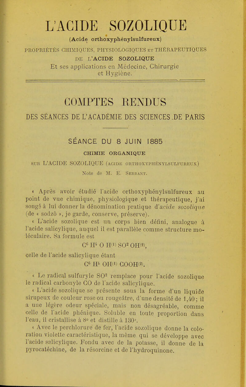 (Acide orthoxyphénylsulfureux) PROPRIÉTÉS GHIilIQUES, PHYSIOLOGIQUES et THÉRAPEUTIQUES DE L'ACIDE SOZOLIQUE Et ses applications en Médecine, Chirurgie et Hygiène. COMPTES RENDUS DES SÉANCES DE L'ACADÉMIE DES SCIENCES .DE PARIS SÉANCE DU 8 JUIN 1885 CHIMIE ORGANIQUE SUE L'ACIDE SOZOLIQUE (acide orthoxyphénylsulfureux) Note do M. E. Serrant. « Après avoir étudié l'acide orthoxyphénylsulfureux au point de vue chimique, physiologique et thérapeutique, j'ai songé à lui donner la dénomination pratique d'acide sozolique (de « sodzô », je garde, conserve, préserve). « L'acide sozolique est un corps bien défini, analogue à l'acide salicylique, auquel il est parallèle comme structure mo- léculaire. Sa formule est H'^ 0 HO S02 0H(2), celle de l'acide salicylique étant G6 H^ OH(i) G00H(2). « Le radical sulfuryle SO^ remplace pour l'acide sozolique le radical carbonyle GO de l'acide salicylique. « L'acide sozolique se présente sous la forme d'un liquide sirupeux de couleur rose ou rougeâtre, d'une densité de 1,40; il a une légère odeur spéciale, mais non désagréable, comme celle de l'acide phénique. Soluble en toute proportion dans l'eau, il cristallise à 8» et distille à 130^ « Avec le perchloruré de fer, l'acide sozolique donne la colo- ration violette caractéristique, la môme qui se développe avec l'acide salicylique. Fondu avec de la potasse, il donne de la pyrocatéchine, de la résorcine et de l'hydroquinone.