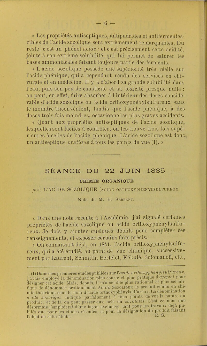 « Les propriétés antiseptiques, antipudriiles et antifermentes- cibles de l'acide sozolique sont extrêmement remarquables. Du reste, c'est un phénol acide ; et c'est précisément cette acidité, jointe à son extrême solubilité, qui lui permet de saturer les bases ammoniacales faisant toujours partie des ferments. « L'acide sozolique possède une supériorité très réelle sur l'acide phénique, qui a cependant rendu des services en chi- rurgie et en médecine. Il y a d'abord sa grande solubilité dans l'eau, puis son peu de causticité et sa toxicité presque nulle : on peut, en effet, faire absorber à l'intérieur des doses considé- rable d'acide sozolique ou acide orthoxyphénylsulfureux sans le moindre inconvénient, tandis que l'acide phénique, à des doses trois fois moindi'es, occasionne les plus graves accidents. « Quant aux propriétés antiseptiques de l'acide sozolique, lesquelles sont faciles à contrôler, on les trouve trois fois supé- rieures à celles de l'acide phénique. L'acide sozolique est donc, un antiseptique pratique à tous les points de vue (1). » SÉANCE DU 22 JUIN 1885 CHIMIE ORGANIQUE SUR L'iVCIDE SOZOLIQUE (AcroE orthoxyphénylsulfureux Note de M. 15. Rkrrant. « Dans une note i-écente à l'Académie, j'ai signalé certaines propriétés de l'acide sozolique ou acide orthoxyphénylsulfu- reux. Je dois y ajouter quelques détails pour compléter ces renseignements, et exposer certains faits précis. « On connaissait déjà, en 1841, l'acide orthoxyphénylsulfu- reux, qui a été étudié, au point de vue chimique, successive- ment par Laurent, Schmith, Bertelot, Kékulé, Solomanoff, etc.. (1) Dans mes premières études publiées sur l'acide orthoxyphénylsulfureux, j'avais employé la dénomiiialion plus courte et plus pratique A'aseptoJ pour désigner cet acide. Mai.s, depuis, il m'a semblé plus rationnel et plus scieuti- lique de dénommer pratiquement Acide So/.oliquk le produit connu en clii- mie théorique sous le nom d'acide orthoxypliénylsulfureux. La dénomination acide sozolique indique parfaitement à tous points de vue la nature du produit ; et de là on peut passer aux sels ou sozolatcs. C'est ce nom que désormais j'emploierai d'une façon exclusive, tant pour les travaux déjà pu- bliés que pour les études récontes, et pour la désignation du produit faisant l'objet de celte étude. ^-