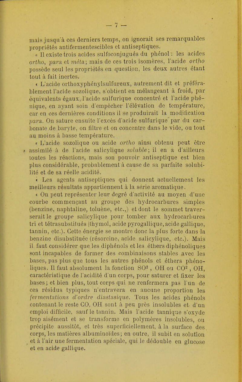 mais jusqu'à ces derniers temps, on ignorait ses remarquables propriétés antifermentescibles et antiseptiques. « Il existe trois acides sulfoconjugués du phénol : les acides ortho, para et méta; mais de ces trois isomères, l'acide ortjio possède seul les propriétés en question, les deax autres étant tout à fait inertes. t L'acide orthoxyphénylsulfureux, autrement dit et préféra- blement l'acide sozolique, s'obtient en mélangeant à froid, par équivalents égaux, l'acide sulfurique concentré et l'acide phé- nique, en ayant soin d'empêcher l'élévation de température, car en ces dernières conditions il se produirait la modification para. On sature ensuite l'excès d'acide sulfurique'par du car- bonate de baryte, on filtre et on concentre dans le vide, ou tout au moins à basse température. (T L'acide sozolique ou acide ortho ainsi obtenu peut être * assimilé à de l'acide salicylique soluble; il en a d'ailleurs toutes les réactions, mais son pouvoir antiseptique est bien plus considérable, probablement à cause de sa parfaite solubi- lité et de sa réelle acidité. « Les agents antiseptiques qui donnent actuellement les meilleurs résultats appartiennent à la série aromatique. « On peut représenter leur degré d'activité au moyen d'une courbe commençant au groupe des hydrocarbures simples (benzine, naphtaline, toluène, etc.,) et dont le sommet traver- serait le groupe salicylique pour tomber aux hydrocarbures tri et tétrasubslitués (thymol, acide pyrogallique, acide gallique, tannin, etc.). Cette énergie se montre donc la plus forte dans la benzine disubstituée (résorcine, acide salicylique, etc.). Mais il faut considérer que les diphénols elles éthersdiphénoliques sont incapables de former des combinaisons stables avec les bases, pas plus que tous les autres phénols et éthers phéno- liques. Il faut absolument la fonction SO^, OH ou CO^, OH, caractéristique de l'acidité d'un corps, pour saturer et fixer les bases; et bien plus, tout corps qui ne renfermera pas l'un de ces résidus typiques n'entravera en aucune proportion les fermentations d'ordre diastasique. Tous les acides phénols contenant le reste CO, OH sont à peu près insolubles et d'un emploi difficile, sauf le tannin. Mais l'acide tannique s'oxyde trop aisément et se transforme en polymères insolubles, ou précipite aussitôt, et très superficiellement, à la surface des corps, les matières albuminoïdes; en outre, il subit en solution et à l'air une fermentation spéciale, qui le dédouble en glucose et en acide gallique.
