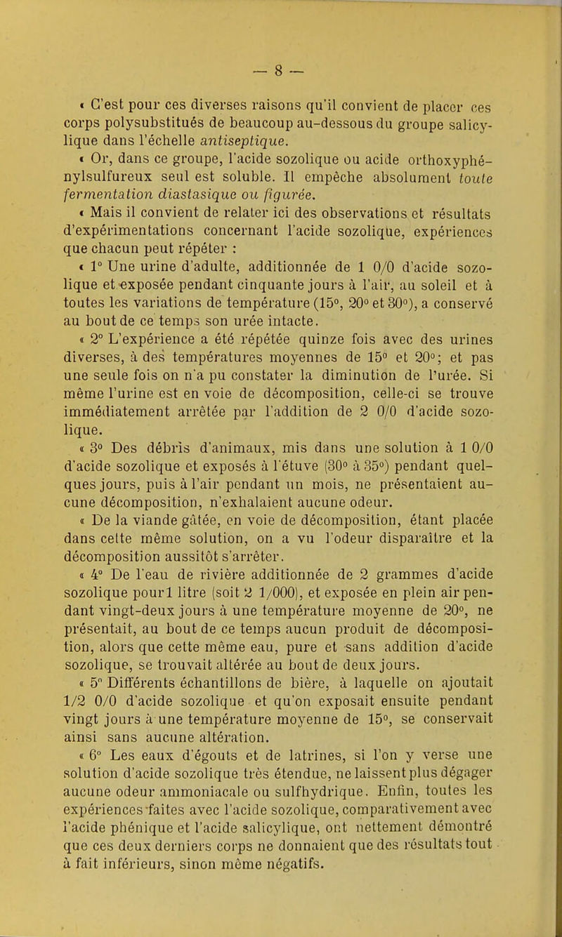 € C'est pour ces diverses raisons qu'il convient de placer ces corps polysubstitués de beaucoup au-dessous du groupe salicy- lique dans l'éclielle antiseptique. « Or, dans ce groupe, l'acide sozolique ou acide orthoxyphé- nylsulfureux seul est soluble. Il empêche absolument toute fermentation diastasique ou figurée. « Mais il convient de relater ici des observations et résultats d'expérimentations concernant l'acide sozolique, expériences que chacun peut répéter : € r Une urine d'adulte, additionnée de 1 0/0 d'acide sozo- lique et exposée pendant cinquante jours à l'air, au soleil et à toutes les variations de température (15, 20° et 30°), a conservé au bout de ce temps son urée intacte. « 2° L'expérience a été répétée quinze fois avec des urines diverses, h âes tempéi-atures moyennes de 15° et 20°; et pas une seule fois on na pu constater la diminution de l'urée. Si même l'urine est en voie de décomposition, celle-ci se trouve immédiatement arrêtée par l'addition de 2 0/0 d'acide sozo- lique. « 3° Des débris d'animaux, mis dans une solution à 1 0/0 d'acide sozolique et exposés à l'étuve (30° à 35°) pendant quel- ques jours, puis à l'air pendant un mois, ne présentaient au- cune décomposition, n'exhalaient aucune odeur. » De la viande gâtée, en voie de décomposition, étant placée dans cette même solution, on a vu l'odeur disparaître et la décomposition aussitôt s'arrêter. t 4° De l'eau de rivière additionnée de 2 grammes d'acide sozolique pourl litre (soit 2 1/000), et exposée en plein air pen- dant vingt-deux jours à une température moyenne de 20°, ne présentait, au bout de ce temps aucun produit de décomposi- tion, alors que cette même eau, pure et sans addition d'acide sozolique, se trouvait altérée au bout de deux jours. a 5 Différents échantillons de bière, à laquelle on ajoutait 1/2 0/0 d'acide sozolique et qu'on exposait ensuite pendant vingt jours à une température moyenne de 15°, se conservait ainsi sans aucune altération. « 6° Les eaux d'égouts et de latrines, si l'on y verse une solution d'acide sozolique très étendue, ne laissent plus dégager aucune odeur ammoniacale ou suif hydrique. Enfin, toutes les expériences-faites avec l'acide sozolique, comparativement avec l'acide phénique et l'acide salicylique, ont nettement démontré que ces deux derniers corps ne donnaient que des résultats tout à fait inférieurs, sinon môme négatifs.