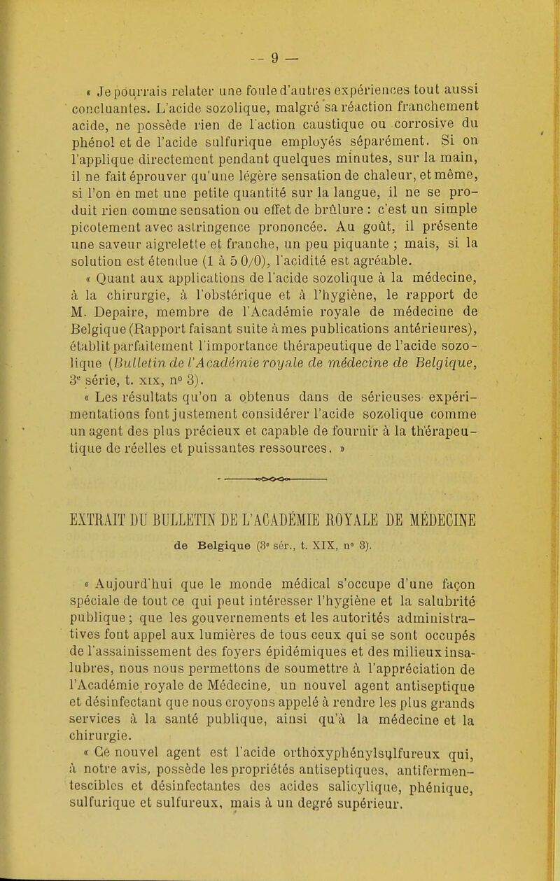 « Je pourrais relater une foule d'autres expérienoes tout aussi ' concluantes. L'acide sozolique, malgré sa réaction franchement acide, ne possède rien de l'action caustique ou corrosive du pliénol et de l'acide sulfurique employés séparément. Si on l'applique directement pendant quelques minutes, sur la main, il ne fait éprouver qu'une légère sensation de chaleur, et même, si l'on en met une petite quantité sur la langue, il ne se pro- duit rien comme sensation ou effet de brûlure : c'est un simple picotement avec aslringence prononcée. Au goût, il présente une saveur aigrelette et franche, un peu piquante ; mais, si la solution est étendue (1 à 5 0/0), Tacidilé est agréable. « Quant aux applications de l'acide sozolique à la médecine, à la chirurgie, à l'obstôrique et à l'hygiène, le rapport de M. Depaire, membre de l'Académie royale de médecine de Belgique (Rapport faisant suite âmes publications antérieures), établit parfaitement l'importance thérapeutique de l'acide sozo- lique {Bulletin de l'Académie royale de médecine de Belgique, 3* série, t. xix, n» 3). « Les résultats qu'on a obtenus dans de sérieuses expéri- mentations font justement considérer l'acide sozolique comme un agent des plus précieux et capable de fournir à la thérapeu- tique de réelles et puissantes ressources. » EXTRAIT DU BULLETIN DE L'ACADÉMIE ROYALE DE MÉDECINE de Belgique (3° sér., t. XIX, n» 3). « Aujourd'hui que le monde médical s'occupe d'une façon spéciale de tout ce qui peut intéresser l'hygiène et la salubrité publique; que les gouvernements et les autorités administra- tives font appel aux lumières de tous ceux qui se sont occupés de l'assainissement des foyers épidémiques et des milieux insa- lubres, nous nous permettons de soumettre à l'appréciation de l'Académie royale de Médecine, un nouvel agent antiseptique et désinfectant que nous croyons appelé à rendre les plus grands services à la santé publique, ainsi qu'à la médecine et la chirurgie. d Ce nouvel agent est l'acide orthoxyphénylsulfureux qui, à notre avis, possède les propriétés antiseptiques, antifcrmen- tesciblcs et désinfectantes des acides salicylique, phénique, sulfurique et sulfureux, mais à un degré supérieur.