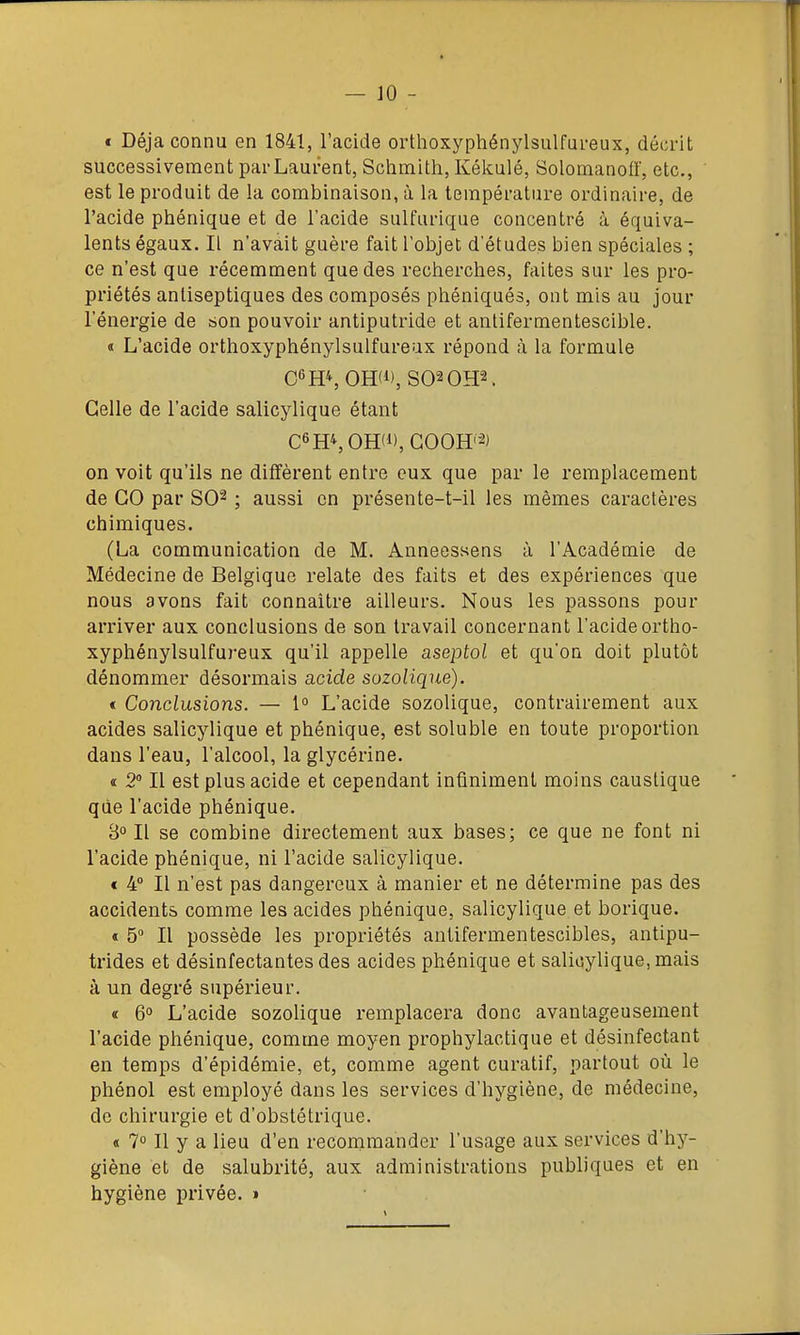 « Déjà connu en 1841, l'acide orthoxyphénylsulfureux, décrit successivement par Laurent, Schmith, Kékulé, SolomanofF, etc., est le produit de la combinaison, à la température ordinaire, de l'acide phénique et de l'acide sulfurique concentré à équiva- lents égaux. Il n'avait guère fait l'objet d'études bien spéciales ; ce n'est que récemment que des recherches, faites sur les pro- priétés antiseptiques des composés phéniqués, ont mis au jour l'énergie de son pouvoir antiputride et antifermentescible. « L'acide orthoxyphénylsulfureux répond à la formule 06HS OHW, S02 0H2. Celle de l'acide salicylique étant C6HS0H(i),G00H'-^) on voit qu'ils ne diffèrent entre eux que par le remplacement de GO par SO^ ; aussi en présente-t-il les mêmes caractères chimiques. (La communication de M. Anneessens à l'Académie de Médecine de Belgique relate des faits et des expériences que nous avons fait connaître ailleurs. Nous les passons pour arriver aux conclusions de son travail concernant l'acide ortho- xyphénylsulfureux qu'il appelle aseptol et qu'on doit plutôt dénommer désormais acide sozoliqtie). « Conclusions. — 1° L'acide sozolique, contrairement aux acides salicylique et phénique, est soluble en toute proportion dans l'eau, l'alcool, la glycérine. « 2° Il est plus acide et cependant infiniment moins caustique que l'acide phénique. 3° Il se combine directement aux bases; ce que ne font ni l'acide phénique, ni l'acide salicylique, « 4° Il n'est pas dangereux à manier et ne détermine pas des accidents comme les acides phénique, salicylique et borique. « 5 Il possède les propriétés antifermentescibles, antipu- trides et désinfectantes des acides phénique et salicylique, mais à un degré supérieur. « 6° L'acide sozolique remplacera donc avantageusement l'acide phénique, comme moyen prophylactique et désinfectant en temps d'épidémie, et, comme agent curatif, partout où le phénol est employé dans les services d'hygiène, de médecine, de chirurgie et d'obstétrique. « 7 Il y a lieu d'en recommander l'usage aux services d'hy- giène et de salubrité, aux administrations publiques et en hygiène privée. »
