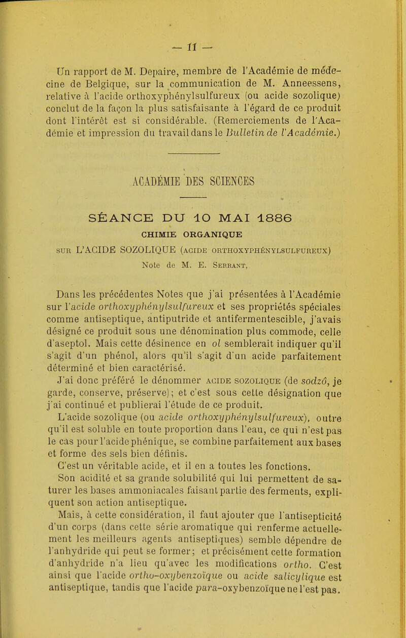 Un rapport de M. Depaire, membre de l'Académie de méde- cine de Belgique, sur la communication de M. Anneessens, relative à l'acide orlhoxyphénylsulfureux (ou acide sozolique) conclut de la façon la plus satisfaisante à l'égard de ce produit dont l'intérêt est si considérable. (Remerciements de l'Aca- démie et impression du travail dans le Bulletin de l'Académie.) ACADÉMIE DES SCIENCES SÉANCE DU lO MAI 1886 CHIMIE ORGANIQUE SUR L'ÂCIDË SOZOLIQUE (acide orthoxyphénylsulfureux) Note de M. E. Seebant, Dans les précédentes Notes que j'ai présentées à l'Académie sur l'acide orthoxyphénylsulfureux et ses propriétés spéciales comme antiseptique, antiputride et antifermentescible, j'avais désigné ce produit sous une dénomination plus commode, celle d'aseptol. Mais cette désinence en ol semblerait indiquer qu'il s'agit d'un phénol, alors qu'il s'agit d'un acide parfaitement déterminé et bien caractérisé. J'ai donc préféré le dénommer acide sozolique (de sodzô, je garde, conserve, préserve); et c'est sous cette désignation que j'ai continué et publierai l'étude de ce produit. L'acide sozolique (ou acide orthoxyphénylsulfureux), outre qu'il est soluble en toute proportion dans l'eau, ce qui n'est pas le cas pour l'acide phénique, se combine parfaitement aux bases et forme des sels bien définis. C'est un véritable acide, et il en a toutes les fonctions. Son acidité et sa grande solubilité qui lui permettent de sa- turer les bases ammoniacales faisant partie des ferments, expli- quent son action antiseptique. Mais, à cette considération, il faut ajouter que l'antisepticité d'un corps (dans cette série aromatique qui renferme actuelle- ment les meilleurs agents antiseptiques) semble dépendre de l'anhydride qui peut se former; et précisément cette formation d'anhydride n'a lieu qu'avec les modifications orlho. C'est ainsi que l'acide orlhu-oxyhenzoïque ou acide salicylique est antiseptique, tandis que l'acide pa?'a-oxybenzoïque ne l'est pas.