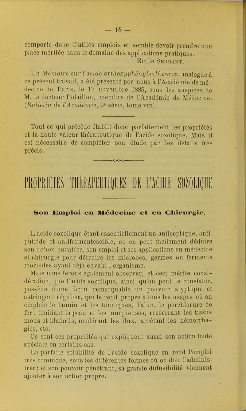 comporte donc d'utiles emplois et semble devoir prendre une place méritée dans le domaine des applications pratiques. Emile Serrant. Un Mémoire sur l'acide orthoxyphénylsulfareux, analogue à ce présent travail, a été présenté par nous à l'Académie de mé- decine de Paris, le 17 novembre 1885, sous les auspices de M. le docteur Polaillon, membre de l'Académie de Médecine. (Bulletin de l'AcPcdémie, 2^ série, tome vix). Tout ce' qui précède établit donc parfaitement les propriétés et la haute valeur thérapeutique de l'acide sozolique. Mais il est nécessaire de compléter son étude par des détails très précis. Son Emploi en Médecine et en Chirurgie. L'acide sozolique étant essentiellement un antiseptique, anti- putride et antifermentescible, on en peut facilement déduire son action curative, son emploi et ses applications en médecine et chirurgie pour détruire les microbes, germes ou ferments morbides ayant déjà envahi l'organisme. Mais nous ferons également observer, et ceci mérite consi- dération, que l'acide sozolique, ainsi qu'on peut le constater, possède d'une façon remarquable un pouvoir stj'ptique et astringent régulier, qui le rend propre à tous les usages où on emploie le tannin et les tanniques, l'alun, le perchlorure de fer : tonifiant la peau et les muqueuses, resserrant les tissus mous et blafards, modérant les flux, arrêtant les hémorrha- gies, etc. • Ce sont ces propriétés qui expliquent aussi son action toute spéciale en certains cas. La parfaite solubilité de l'acide sozolique en rend l'emploi très commode, sous les différentes formes où on doit l'adminis- trer; et son pouvoir pénétrant, sa grande dilfusibilité viennent ajouter à son action propre.