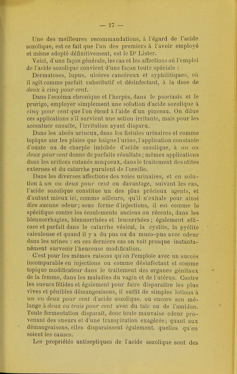 Une des meilleures recommandations, à l'égard de l'acide sozolique, est ce fait que l'un des premiers à l'avoir employé et même adopté définitivement, est le D Lister. Voici, d'une façon générale, les cas et les affections où l'emploi de l'acide sozolique convient d'une façon toute spéciale : Dermatoses, lupus, ulcères cancéreux et syphilitiques, où il agit comme parfait substitutif et désinfectant, à la dose de deux à cinq pour cent. Dans l'eczéma chronique et l'herpès, dans le psoriasis et le prurigo, employer simplement une solution d'acide sozolique à cinq jDour cent que l'on étend à l'aide d'un pinceau. On dilue ces applications s'il survient une action irritante, mais pour les accentuer ensuite, l'irritation ayant disparu. Dans les abcès urineux, dans les fistules urinaires et comme topique sur les plaies que baigne l'urine, l'application constante d'ouate ou de charpie imbibée d'acide sozolique, à un ou deux pour cent donne de parfaits résultats ; mêmes applications dans les orifices cutanés muqueux, dans le traitement des otites externes et du catarrhe purulent de l'oreille. Dans les diverses affections des voies urinaires, et en solu- tion à un ou deux pour cent ou davantage, suivant les cas, l'acide sozolique constitue un des plus précieux agents, et d'autant mieux ici, comme ailleurs, qu'il n'exhale pour ainsi dire aucune odeur; sous forme d'injections, il est comme le spécifique contre les écoulements anciens ou récents, dans les blennorrhagies, blennorrhées et leucorrhées ; également effi- cace et parfait dans le catarrhe vésical, la cystite, la pyélite calculeuse et quand il y a du pus ou du muco-pus avec odeur dans les urines : en ces derniers cas on voit presque instanta- nément survenir l'heureuse modification. C'est pour les mêmes raisons qu'on l'emploie avec un succès incomparable en injections ou comme désinfectant et comme topique modificateur dans le traitement des organes génitaux de la femme, dans les maladies du vagin et de Tutérus. Contre les sueurs fétides et également pour faire disparaître les plus vives et pénibles démangeaisons, il suffit de simples lotions à un ou deux pour cent d'acide sozolique, ou encore son mé- lange à deux ou irois pour cent avec du talc ou de l'amidon. Toute fermentation disparait, donc toute mauvaise odeur pro- venant des sueurs et d'une transpiration exagérée; quant aux démangeaisons, elles disparaissent également, quelles qu'en soient les causes. Les propriétés antiseptiques de l'acide sozolique sont des