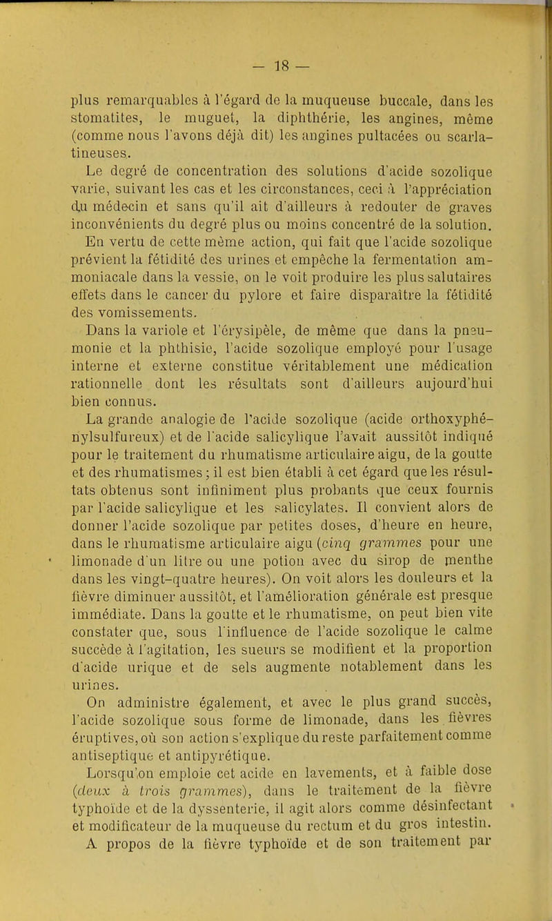 plus remarquables à l'égard de la muqueuse buccale, dans les stomatites, le muguet, la diphthérle, les angines, même (comme nous l'avons déjà dit) les angines pultacées ou scarla- tineuses. Le degré de concentration des solutions d'acide sozolique varie, suivant les cas et les circonstances, ceci à l'appréciation d,u médecin et sans qu'il ait d'ailleurs à redouter de graves inconvénients du degré plus ou moins concentré de la solution. En vertu de cette môme action, qui fait que l'acide sozolique prévient la fétidité des urines et empêche la fermentation am- moniacale dans la vessie, on le voit produire les plus salutaires effets dans le cancer du pylore et faire disparaître la fétidité des vomissements. Dans la variole et l'érysipèle, de même que dans la pneu- monie et la phlhisie, l'acide sozolique employé pour l'usage interne et externe constitue véritablement une médication rationnelle dont les résultats sont d'ailleurs aujourd'hui bien connus. La grande analogie de l'acide sozolique (acide orthoxyphé- nylsulfureux) et de l'acide salicylique l'avait aussitôt indiqué pour le traitement du rhumatisme articulaire aigu, de la goutte et des rhumatismes ; il est bien établi à cet égard que les résul- tats obtenus sont infiniment plus probants que ceux fournis par l'acide salicyligue et les salicylates. Il convient alors de donner l'acide sozolique par petites doses, d'heure en heure, dans le rhumatisme articulaire aigu {cinq grammes pour une limonade d'un litre ou une potion avec du sirop de pienthe dans les vingt-quatre heures). On voit alors les douleurs et la fièvre diminuer aussitôt, et l'amélioration générale est presque immédiate. Dans la goutte et le rhumatisme, on peut bien vite constater que, sous l'influence de l'acide sozolique le calme succède à l'agitation, les sueurs se modifient et la proportion d'acide urique et de sels augmente notablement dans les urines. On administre également, et avec le plus grand succès, l'acide sozolique sous forme de limonade, dans les fièvres éruptives,où son action s'explique du reste parfaitement comme antiseptique et antipyrétique. Lorsqu'on emploie cet acide en lavements, et à faible dose {deux à trois grammes), dans le traitement de la fièvre typhoïde et de la dyssenterie, il agit alors comme désinfectant et modificateur de la muqueuse du rectum et du gros intestin. A propos de la fièvre typhoïde et de son traitement par