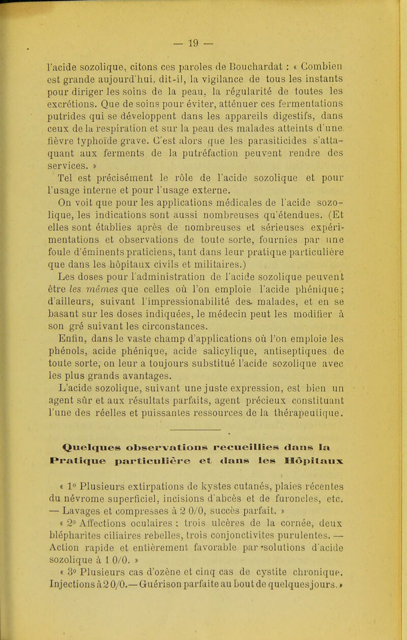 l'acide sozolique, citons ces paroles de Bouchardat : « Combien est grande aujourd'hui, dit-i), la vigilance de tous les instants pour diriger les soins de la peau,, la régularité de toutes les excrétions. Que de soins pour éviter, atténuer ces fermentations putrides qui se développent dans les appareils digestifs, dans ceux de la respiration et sur la peau des malades atteints d'une fièvre typhoïde grave. C'est alors que les parasiticides s'atta- quant aux ferments de la putréfaction peuvent rendre des services. » Tel est précisément le rôle de l'acide sozolique et pour l'usage interne et pour l'usage externe. On voit que pour les applications médicales de l'acide sozo- lique, les indications sont aussi nombreuses qu'étendues. (Et elles sont établies après de nombreuses et sérieuses expéri- mentations et observations de toute sorte, fournies par une foule d'éminents praticiens, tant dans leur pratique particulière que dans les hôpitaux civils et militaires.) Les doses pour l'administration de l'acide sozolique peuvent être/es mêmes que celles où l'on emploie l'acide phénique; d'ailleurs, suivant l'impressionabilité des. malades, et en se basant sur les doses indiquées, le médecin peut les modifier à son gré suivant les circonstances. Enfin, dans le vaste champ d'applications où l'on emploie les phénols, acide phénique, acide salicylique, antiseptiques de toute sorte, on leur a toujours substitué l'acide sozolique avec les plus grands avantages. L'acide sozolique, suivant une juste expression, est bien un agent sûr et aux résultats parfaits, agent précieux constituant l'une des réelles et puissantes ressources de la thérapeutique. Quelques observations recueillies dans Iti Rraticfue particulière et dans les Hôpitaux ï 1 Plusieurs extirpations de kystes cutanés, plaies récentes du névrome superficiel, incisions d'abcès et de furoncles, etc. — Lavages et compresses à 2 0/0, succès parfait. » a 2° Alïections oculaires : trois ulcères de la cornée, deux blépharites ciliaircs rebelles, trois conjonctivites purulentes. — Action rapide et entièrement favorable par'solutions d'acide sozolique à 1 0/0. » « 30 Plusieurs cas d'ozène et cinq cas de cystite chronique. Injections à 2 0/0.— Guérison parfaite au bout de quelques jours. »