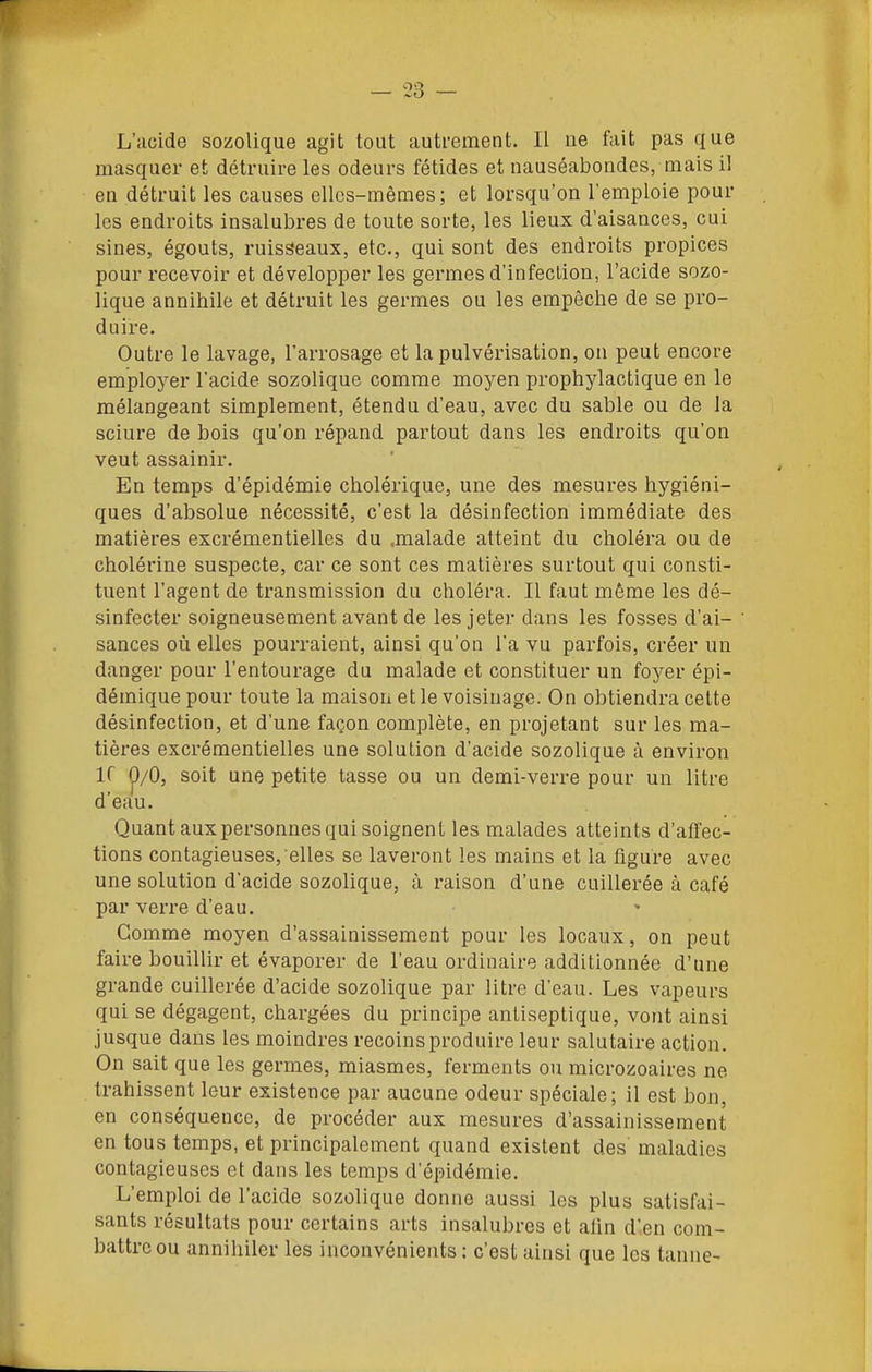 L'acide sozolique agit tout autrement. Il ne fait pas que masquer et détruire les odeurs fétides et nauséabondes, mais il en détruit les causes elles-mêmes; et lorsqu'on l'emploie pour les endroits insalubres de toute sorte, les lieux d'aisances, cui sines, égouts, ruisseaux, etc., qui sont des endroits propices pour recevoir et développer les germes d'infection, l'acide sozo- lique annihile et détruit les germes ou les empêche de se pro- duire. Outre le lavage, l'arrosage et la pulvérisation, on peut encore employer l'acide sozolique comme moyen prophylactique en le mélangeant simplement, étendu d'eau, avec du sable ou de la sciure de bois qu'on répand partout dans les endroits qu'on veut assainir. En temps d'épidémie cholérique, une des mesures hygiéni- ques d'absolue nécessité, c'est la désinfection immédiate des matières excrémentielles du .malade atteint du choléra ou de cholérine suspecte, car ce sont ces matières surtout qui consti- tuent l'agent de transmission du choléra. Il faut même les dé- sinfecter soigneusement avant de les jeter dans les fosses d'ai- sances où elles pourraient, ainsi qu'on l'a vu parfois, créer un danger pour l'entourage du malade et constituer un foyer épi- démique pour toute la maison et le voisinage. On obtiendra cette désinfection, et d'une façon complète, en projetant sur les ma- tières excrémentielles une solution d'acide sozolique à environ ir 0/0, soit une petite tasse ou un demi-verre pour un litre d'eau. Quant aux personnes qui soignent les malades atteints d'affec- tions contagieuses, elles se laveront les mains et la figure avec une solution d'acide sozolique, à raison d'une cuillerée à café par verre d'eau. Gomme moyen d'assainissement pour les locaux, on peut faire bouillir et évaporer de l'eau ordinaire additionnée d'une grande cuillerée d'acide sozolique par litre d'eau. Les vapeurs qui se dégagent, chargées du principe antiseptique, vont ainsi jusque dans les moindres recoins produire leur salutaire action. On sait que les germes, miasmes, ferments ou microzoaires ne trahissent leur existence par aucune odeur spéciale; il est bon, en conséquence, de procéder aux mesures d'assainissement en tous temps, et principalement quand existent des maladies contagieuses et dans les temps d'épidémie. L'emploi de l'acide sozolique donne aussi les plus satisfai- sants résultats pour certains arts insalubres et alin d'.en com- battre ou annihiler les inconvénients: c'est ainsi que les tanne-