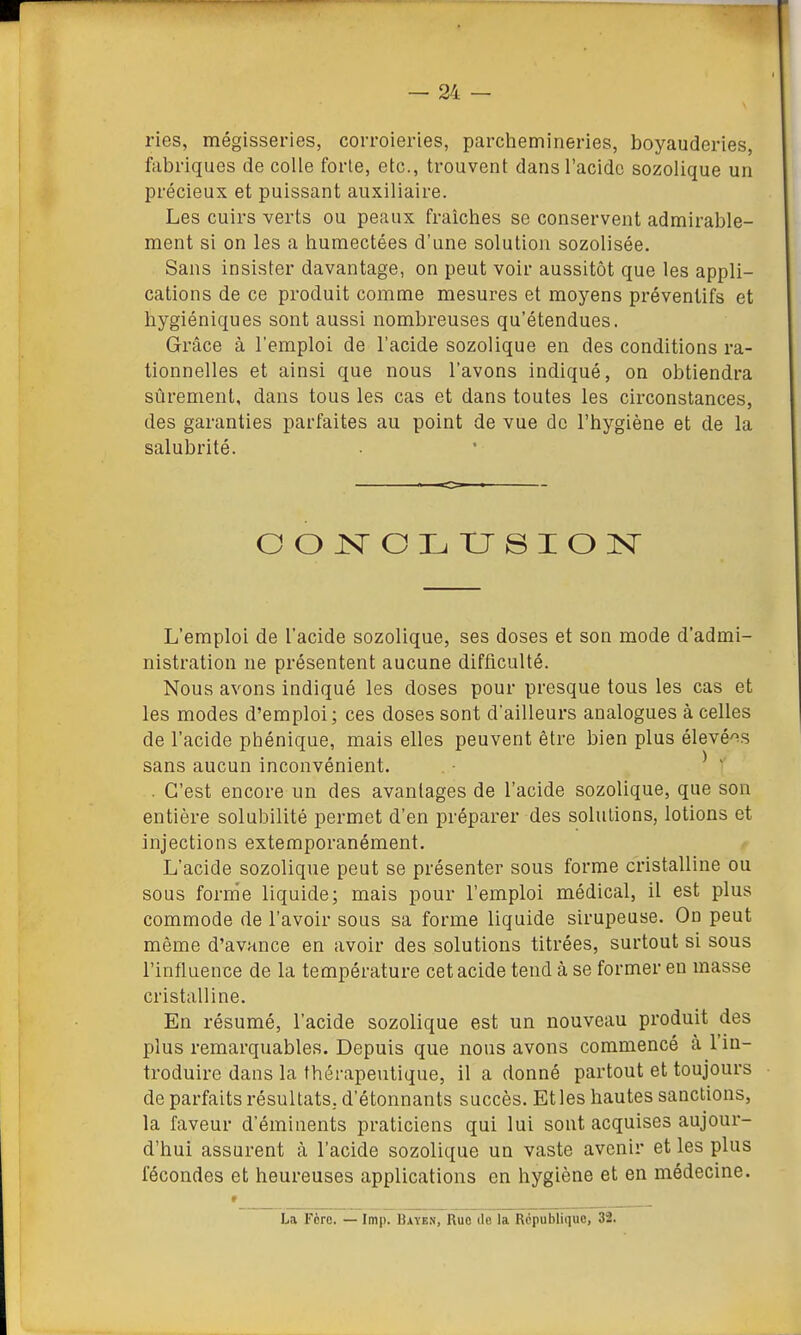 ries, mégisseries, corroieries, parchemineries, boyauderies, fabriques de colle forte, etc., trouvent dans l'acide sozolique un précieux et puissant auxiliaire. Les cuirs verts ou peaux fraîches se conservent admirable- ment si on les a humectées d'une solution sozolisée. Sans insister davantage, on peut voir aussitôt que les appli- cations de ce produit comme mesures et moyens préventifs et hygiéniques sont aussi nombreuses qu'étendues. Grâce à l'emploi de l'acide sozolique en des conditions ra- tionnelles et ainsi que nous l'avons indiqué, on obtiendra sûrement, dans tous les cas et dans toutes les circonstances, des garanties parfaites au point de vue de l'hygiène et de la salubrité. L'emploi de l'acide sozolique, ses doses et son mode d'admi- nistration ne présentent aucune difficulté. Noua avons indiqué les doses pour presque tous les cas et les modes d'emploi; ces doses sont d'ailleurs analogues à celles de l'acide phénique, mais elles peuvent être bien plus élevé'^s sans aucun inconvénient. ^ ' . C'est encore un des avantages de l'acide sozolique, que son entière solubilité permet d'en préparer des solutions, lotions et injections exteraporanément. L'acide sozolique peut se présenter sous forme cristalline ou sous forme liquide; mais pour l'emploi médical, il est plus commode de l'avoir sous sa forme liquide sirupeuse. On peut même d'avance en avoir des solutions titrées, surtout si sous l'influence de la température cet acide tend à se former en masse cristalline. En résumé, l'acide sozolique est un nouveau produit des plus remarquables. Depuis que nous avons commencé à l'in- troduire dans la thérapeutique, il a donné partout et toujours de parfaits résultats, d'étonnants succès. Et les hautes sanctions, la faveur d'éminents praticiens qui lui sont acquises aujour- d'hui assurent à l'acide sozolique un vaste avenir et les plus fécondes et heureuses applications on hygiène et en médecine. • La Fore. — Imp. Bayen, Ruo de la République, 32.