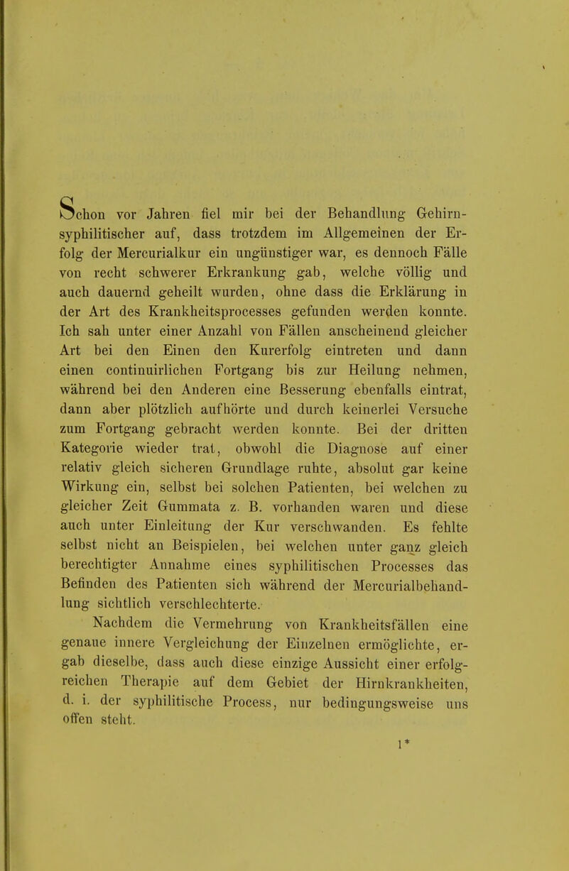 Schon vor Jahren fiel mir bei der Behandlung- Gehirn- syphilitischer auf, dass trotzdem im Allgemeinen der Er- folg der Mercurialkur ein ungünstiger war, es dennoch Fälle von recht schwerer Erkrankung gab, welche völlig und auch dauernd geheilt wurden, ohne dass die Erklärung in der Art des Krankheitsprocesses gefunden werden konnte. Ich sah unter einer Anzahl von Fällen anscheinend gleicher Art bei den Einen den Kurerfolg eintreten und dann einen continuirlichen Fortgang bis zur Heilung nehmen, während bei den Anderen eine Besserung ebenfalls eintrat, dann aber plötzlich aufhörte und durch keinerlei Versuche zum Fortgang gebracht werden konnte. Bei der dritten Kategorie wieder trat, obwohl die Diagnose auf einer relativ gleich sicheren Grundlage ruhte, absolut gar keine Wirkung ein, selbst bei solchen Patienten, bei welchen zu gleicher Zeit Gummata z. B. vorhanden waren und diese auch unter Einleitung der Kur verschwanden. Es fehlte selbst nicht an Beispielen, bei welchen unter ganz gleich berechtigter Annahme eines syphilitischen Processes das Befinden des Patienten sich während der Mercurialbehand- lung sichtlich verschlechterte. Nachdem die Vermehrung von Krankheitsfällen eine genaue innere Vergleichung der Einzelnen ermöglichte, er- gab dieselbe, dass auch diese einzige Aussicht einer erfolg- reichen Therapie auf dem Gebiet der Hirnkrankheiten, d. i. der syphilitische Process, nur bedingungsweise uns offen steht. 1*