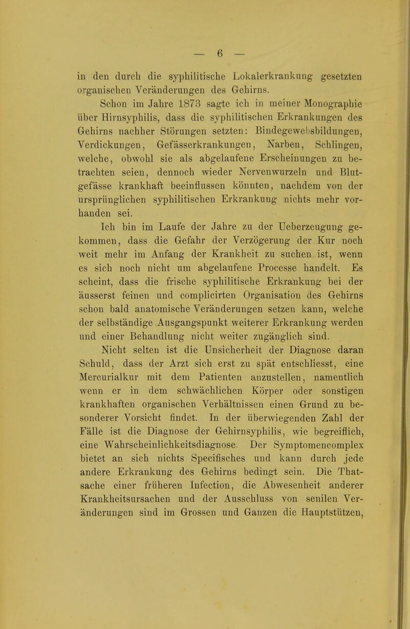 in den durch die syphilitische Lokalerkrankung gesetzten organischen Veränderungen des Gehirns. Schon im Jahre 1873 sagte ich in meiner Monographie über Hirnsyphilis, dass die syphilitischen Erkrankungen des Gehirns nachher Störungen setzten: Bindegewebsbildungen, Verdickungen, Gefässerkrankungen, Narben, Schlingen, welche, obwohl sie als abgelaufene Erscheinungen zu be- trachten seien, dennoch wieder Nervenwurzeln und Blut- gefässe krankhaft beeinflussen könnten, nachdem von der ursprünglichen syphilitischen Erkrankung nichts mehr vor- handen sei. Ich bin im Laufe der Jahre zu der üeberzeugung ge- kommen, dass die Gefahr der Verzögerung der Kur noch weit mehr im Anfang der Krankheit zu suchen ist, wenn es sich noch nicht um abgelaufene Processe handelt. Es scheint, dass die frische syphilitische Erkrankung bei der äusserst feinen und complicirten Organisation des Gehirns schon bald anatomische Veränderungen setzen kann, welche der selbständige Ausgangspunkt weiterer Erkrankung werden und einer Behandlung nicht weiter zugänglich sind. Nicht selten ist die Unsicherheit der Diagnose daran Schuld, dass der Arzt sich erst zu spät entschliesst, eine Mercurialkur mit dem Patienten anzustellen, namentlich wenn er in dem schwächlichen Körper oder sonstigen krankhaften organischen Verhältnissen einen Grund zu be- sonderer Vorsicht findet. In der überwiegenden Zahl der Fälle ist die Diagnose der Gehirnsyphilis, wie begreiflich, eine Wahrscheinlichkeitsdiagnose. Der Symptomencomplex bietet an sich nichts Specifisches und kann durch jede andere Erkrankung des Gehirns bedingt sein. Die That- sache einer früheren Infection, die Abwesenheit anderer Krankheitsursachen und der Ausschluss von senilen Ver- änderungen sind im Grossen und Ganzen die Hauptstützen,