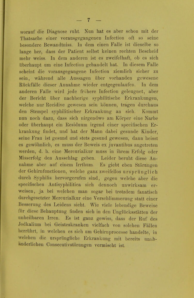 worauf die Diagnose ruht. Nun hat es aber schon mit der Thatsache einer vorausgegangenen Infection oft so seine besondere Bewandtniss. In dem einen Falle ist dieselbe so lange her, dass der Patient selbst keinen rechten Bescheid mehr weiss. In dem anderen ist es zweifelhaft, ob es sich überhaupt um eine Infection gehandelt hat. In diesem Falle scheint die vorausgegangene Infection ziemlich sicher zu sein, während alle Aussagen über vorhanden gewesene Rückfälle dieser Annahme wieder entgegenlaufen. In dem anderen Falle wird jede frühere Infection geleugnet, aber der Bericht über nachherige syphilitische Erkrankungen, welche nur Eecidive gewesen sein können, tragen durchaus den Stempel syphilitischer Erkrankung an sich. Kommt nun noch dazu, dass sich nirgendwo am Körper eine Narbe oder überhaupt ein Eesiduum irgend einer specifischen Er- krankung findet, und hat der Mann dabei gesunde Kinder, seine Frau ist gesund und stets gesund gewesen, dann heisst es gewöhnlich, es muss der Beweis ex juvantibus angetreten werden, d. h. eine Mercurialkur muss in ihrem Erfolg oder Misserfolg den Ausschlag geben. Leider beruht diese An- nahme aber auf einem Irrthum. Es giebt eben Störungen der Gehirnfunctionen, welche ganz zweifellos ursprünglich durch Syphilis hervorgerufen sind, gegen welche aber die specifischen Antisyphilitica sich dennoch unwirksam er- weisen, ja bei welchen man sogar bei trotzdem fanatisch durchgesetzter Mercurialkur eine Verschlimmerung statt einer Besserung des Leidens sieht. Wie viele lebendige Beweise für diese Behauptung finden sich in den Unglücksstätten der unheilbaren Irren. Es ist ganz gewiss, dass der Ruf des Jodkalium bei Geisteskranken vielfach von solchen Fällen herrührt, in welchen es sich um Gehirnprocesse handelte, in welchen die ursprüngliche Erkrankung mit bereits unab- änderlichen Consecutivstörungen vermischt ist.