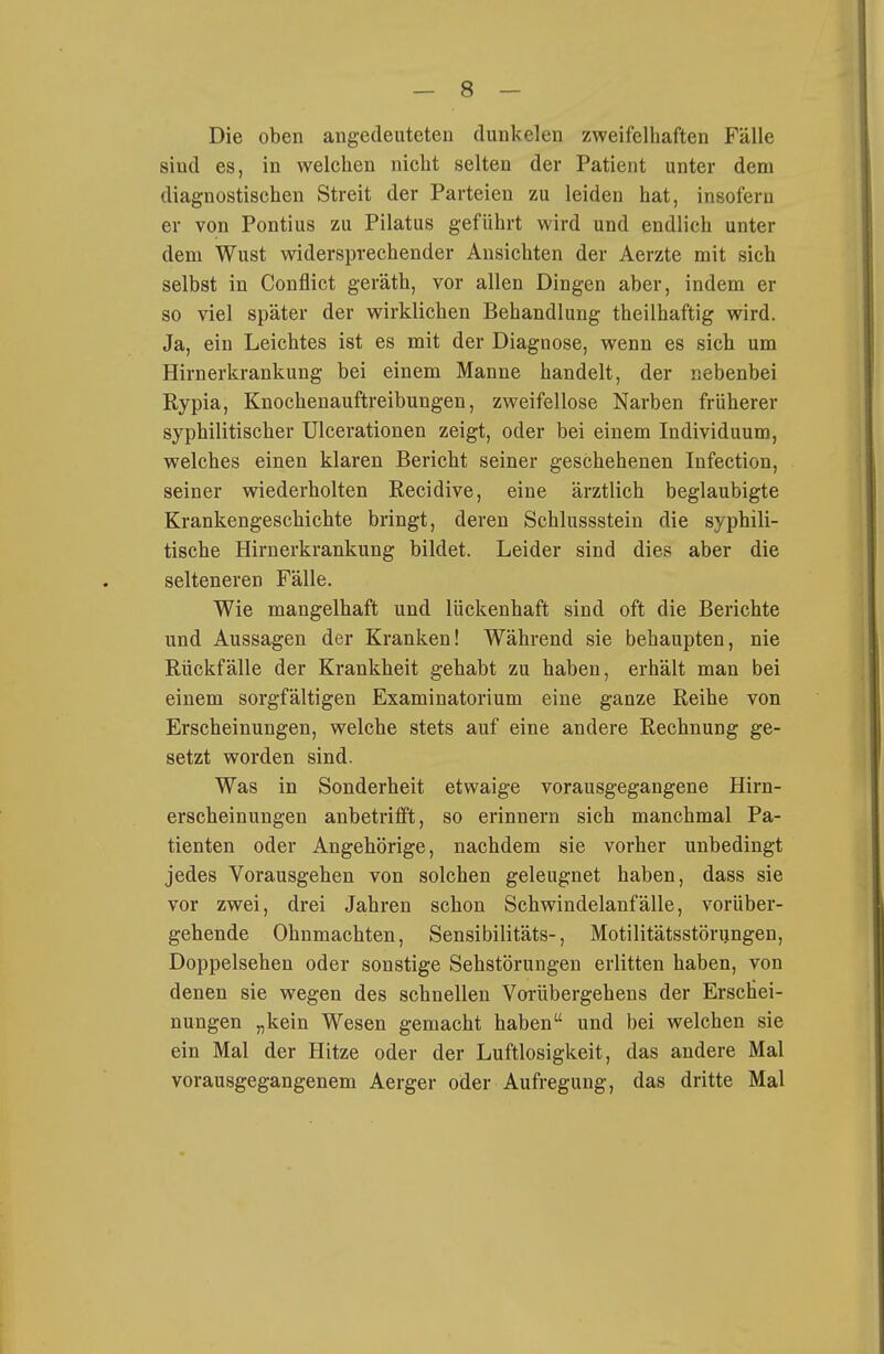 Die oben angedeuteten dunkelen zweifelhaften Fälle sind es, in welchen nicht selten der Patient unter dem diagnostischen Streit der Parteien zu leiden hat, insofern er von Pontius zu Pilatus geführt wird und endlich unter dem Wust widersprechender Ansichten der Aerzte mit sich selbst in Conflict geräth, vor allen Dingen aber, indem er so viel später der wirklichen Behandlung theilhaftig wird. Ja, ein Leichtes ist es mit der Diagnose, wenn es sich um Hirnerkrankung bei einem Manne handelt, der nebenbei Rypia, Knochenauftreibungen, zweifellose Narben früherer syphilitischer Ulcerationen zeigt, oder bei einem Individuum, welches einen klaren Bericht seiner geschehenen Infection, seiner wiederholten Recidive, eine ärztlich beglaubigte Krankengeschichte bringt, deren Schlussstein die syphili- tische Hirnerkrankung bildet. Leider sind dies aber die selteneren Fälle. Wie mangelhaft und lückenhaft sind oft die Berichte und Aussagen der Kranken! Während sie behaupten, nie Rückfälle der Krankheit gehabt zu haben, erhält man bei einem sorgfältigen Examinatorium eine ganze Reihe von Erscheinungen, welche stets auf eine andere Rechnung ge- setzt worden sind. Was in Sonderheit etwaige vorausgegangene Hirn- erscheinungen anbetrifft, so erinnern sich manchmal Pa- tienten oder Angehörige, nachdem sie vorher unbedingt jedes Vorausgehen von solchen geleugnet haben, dass sie vor zwei, drei Jahren schon Schwindelanfälle, vorüber- gehende Ohnmächten, Sensibilitäts-, Motilitätsstörungen, Doppelsehen oder sonstige Sehstörungen erlitten haben, von denen sie wegen des schnellen Vorübergehens der Erschei- nungen „kein Wesen gemacht haben und bei welchen sie ein Mal der Hitze oder der Luftlosigkeit, das andere Mal vorausgegangenem Aerger oder Aufregung, das dritte Mal