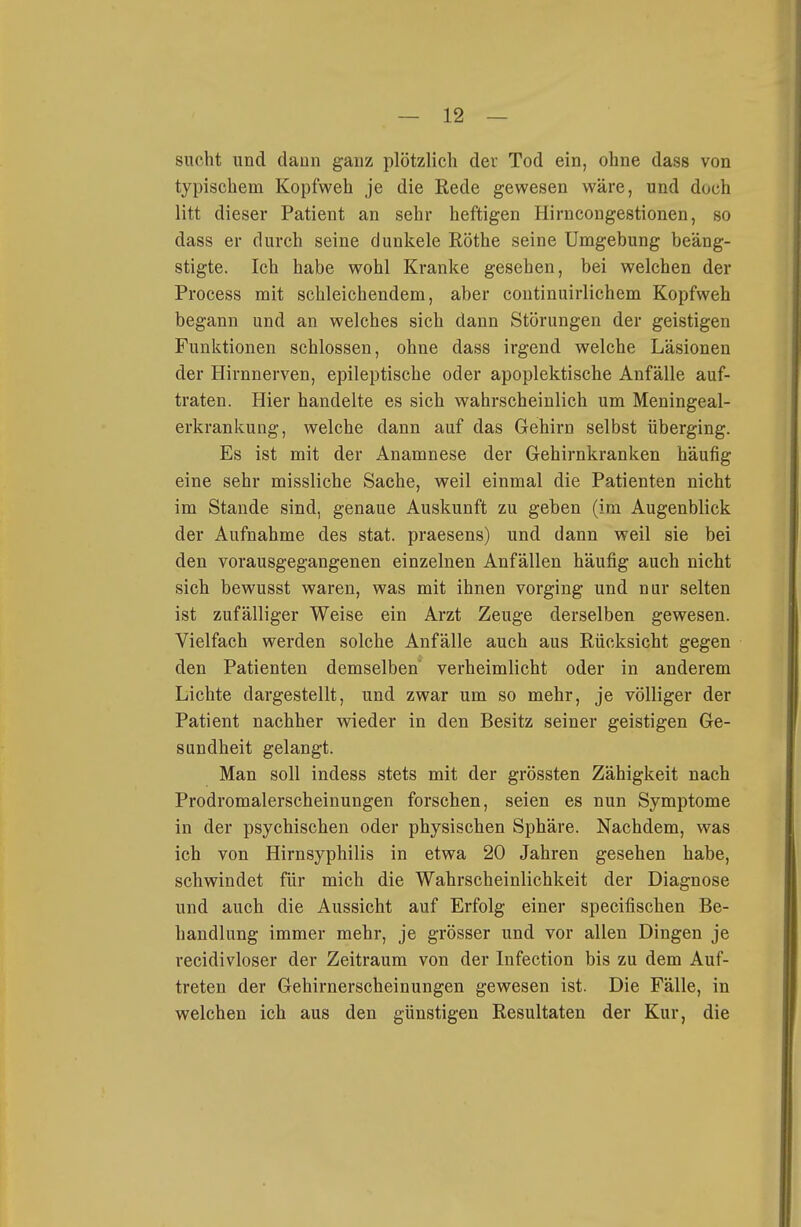 sucht und dann ganz plötzlich der Tod ein, ohne dass von typischem Kopfweh je die Rede gewesen wäre, und doch litt dieser Patient an sehr heftigen Hirncongestionen, so dass er durch seine dunkele Rothe seine Umgebung beäng- stigte. Ich habe wohl Kranke gesehen, bei welchen der Process mit schleichendem, aber continuirlichem Kopfweh begann und an welches sich dann Störungen der geistigen Funktionen schlössen, ohne dass irgend welche Läsionen der Hirnnerven, epileptische oder apoplektische Anfälle auf- traten. Hier handelte es sich wahrscheinlich um Meningeal- erkrankung, welche dann auf das Gehirn selbst überging. Es ist mit der Anamnese der Gehirnkranken häufig eine sehr missliche Sache, weil einmal die Patienten nicht im Stande sind, genaue Auskunft zu geben (im Augenblick der Aufnahme des stat. praesens) und dann weil sie bei den vorausgegangenen einzelnen Anfällen häufig auch nicht sich bewusst waren, was mit ihnen vorging und nur selten ist zufälliger Weise ein Arzt Zeuge derselben gewesen. Vielfach werden solche Anfälle auch aus Rücksicht gegen den Patienten demselben verheimlicht oder in anderem Lichte dargestellt, und zwar um so mehr, je völliger der Patient nachher wieder in den Besitz seiner geistigen Ge- sundheit gelangt. Man soll indess stets mit der grössten Zähigkeit nach Prodromalerscheinungen forschen, seien es nun Symptome in der psychischen oder physischen Sphäre. Nachdem, was ich von Hirnsyphilis in etwa 20 Jahren gesehen habe, schwindet für mich die Wahrscheinlichkeit der Diagnose und auch die Aussicht auf Erfolg einer specifischen Be- handlung immer mehr, je grösser und vor allen Dingen je recidivloser der Zeitraum von der Infection bis zu dem Auf- treten der Gehirnerscheinungen gewesen ist. Die Fälle, in welchen ich aus den günstigen Resultaten der Kur, die