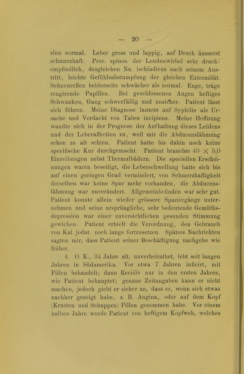 sinn normal. Leber gross und lappig, auf Druck äusserst schmerzhaft. Proc. spinos. der Lendenwirbel sehr druck- empfindlich, desgleichen Nn. ischiadicus nach seinem Aus- tritt, leichte Gefühlsabstumpfung der gleichen Extremität. Sehnenreflex beiderseits schwächer als normal. Enge, träge reagirende Pupillen. Bei geschlossenen Augen heftiges Schwanken, Gang schwerfällig und unsidier. Patient lässt sich führen. Meine Diagnose lautete auf Syphilis als Ur- sache und Verdacht von Tabes incipiens. Meine Hoffnung wandte sich in der Prognose der Aufhaltung dieses Leidens und der Leberaffection zu, weil mir die Abducenslähmung schon zu alt schien. Patient hatte bis dahin noch keine specifische Kur durchgemacht. Patient brauchte 40 X 5,0 Einreibungen nebst Thermalbädern. Die speciellen Erschei- nungen waren beseitigt, die Leberschwellung hatte sich bis auf einen geringen Grad vermindert, von Schmerzhaftigkeit derselben war keine Spur mehr vorhanden, die Abducens- lähmung war unverändert. Allgemeinbefinden war sehr gut. Patient konnte allein wieder grössere Spaziergänge unter- nehmen und seine ursprüngliche, sehr bedeutende Gemüths- depression war einer zuversichtlichen gesunden Stimmung gewichen. Patient erhielt die Verordnung, den Gebrauch von Kai. jodat. noch lange fortzusetzen. Spätere Nachrichten sagten mir, dass Patient seiner Beschäftigung nachgehe wie früher. 4. 0. K., 34 Jahre alt, unverheirathet, lebt seit langen Jahren in Südamerika. Vor etwa 7 Jahren inficirt, mit Pillen behandelt; dann Recidiv nur in den ersten Jahren, wie Patient behauptet; genaue Zeitangaben kann er nicht machen, jedoch giebt er sicher an, dass er, wenn sich etwas nachher gezeigt habe, z. B. Angina, oder auf dem Kopf (Krusten und Schuppen) Pillen genommen habe. Vor einem halben Jahre wurde Patient von heftigem Kopfweh, welches