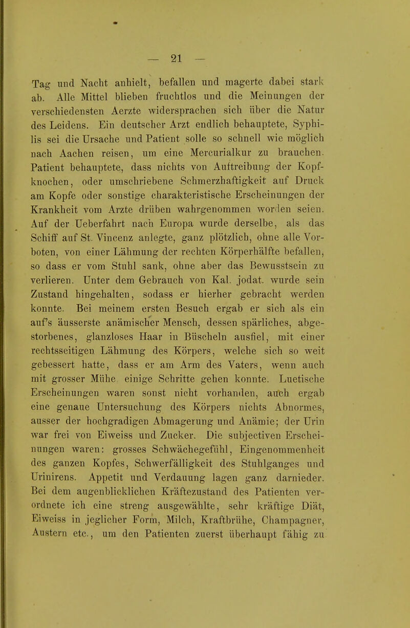 Tag und Nacht anhielt, befallen und magerte dabei stark ab. Alle Mittel blieben fruchtlos und die Meinungen der verschiedensten Aerzte widersprachen sich über die Natur des Leidens. Ein deutscher Arzt endlich behauptete, Syphi- lis sei die Ursache und Patient solle so schnell wie möglich nach Aachen reisen, um eine Mercurialkur zu brauchen. Patient behauptete, dass nichts von Auftreibung der Kopf- knochen, oder umschriebene Schmerzhaftigkeit auf Druck am Kopfe oder sonstige charakteristische Erscheinungen der Krankheit vom Arzte drüben wahrgenommen worden seien. Auf der Ueberfahrt nach Europa wurde derselbe, als das Schiff auf St. Vincenz anlegte, ganz plötzlich, ohne alle Vor- boten, von einer Lähmung der rechten Körperhälfte befallen, so dass er vom Stuhl sank, ohne aber das Bewusstsein zu verlieren. Unter dem Gebrauch von Kai. jodat. wurde sein Zustand hingehalten, sodass er hierher gebracht werden konnte. Bei meinem ersten Besuch ergab er sich als ein auf's äusserste anämischer Mensch, dessen spärliches, abge- storbenes, glanzloses Haar in Büscheln ausfiel, mit einer rechtsseitigen Lähmung des Körpers, welche sich so weit gebessert hatte, dass er am Arm des Vaters, wenn auch mit grosser Mühe einige Schritte gehen konnte. Luetische Erscheinungen waren sonst nicht vorhanden, auch ergab eine genaue Untersuchung des Körpers nichts Abnormes, ausser der hochgradigen Abmagerung und Anämie; der Urin war frei von Eiweiss und Zucker. Die subjectiven Erscbei- nungen waren: grosses Schwächegefühl, Eingenommenheit des ganzen Kopfes, Schwerfälligkeit des Stuhlganges und Urinirens. Appetit und Verdauung lagen ganz darnieder. Bei dem augenblicklichen Kräftezustand des Patienten ver- ordnete ich eine streng ausgewählte, sehr kräftige Diät, Eiweiss in jeglicher Form, Milch, Kraftbrühe, Champagner, Austern etc., um den Patienten zuerst überhaupt fähig zu