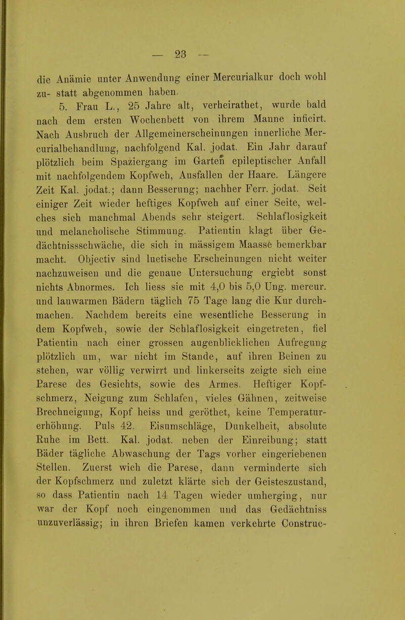 die Anämie unter Anwendung einer Mercurialkur doch wohl zu- statt abgenommen haben. 5. Frau L., 25 Jahre alt, verheirathet, wurde bald nach dem ersten Wochenbett von ihrem Manne inficirt. Nach Ausbruch der Allgemeinerscheinungen innerliche Mer- curialbehandlung, nachfolgend Kai. jodat. Ein Jahr darauf plötzlich beim Spaziergang im Garten epileptischer Anfall mit nachfolgendem Kopfweh, Ausfallen der Haare. Längere Zeit Kai. jodat.; dann Besserung; nachher Ferr. jodat. Seit einiger Zeit wieder heftiges Kopfweh auf einer Seite, wel- ches sich manchmal Abends sehr steigert. Schlaflosigkeit und melancholische Stimmung. Patientin klagt über Ge- dächtnissschwäche, die sich in mässigem Maassfe bemerkbar macht. Objectiv sind luetische Erscheinungen nicht weiter nachzuweisen und die genaue Untersuchung ergiebt sonst nichts Abnormes. Ich liess sie mit 4,0 bis 5,0 üng. mercur. und lauwarmen Bädern täglich 75 Tage lang die Kur durch- machen. Nachdem bereits eine wesentliche Besserung in dem Kopfweh, sowie der Schlaflosigkeit eingetreten, fiel Patientin nach einer grossen augenblicklichen Aufregung- plötzlich um, war nicht im Stande, auf ihren Beinen zu stehen, war völlig verwirrt und linkerseits zeigte sich eine Parese des Gesichts, sowie des Armes. Heftiger Kopf- schmerz, Neigung zum Schlafen, vieles Gähnen, zeitweise Brechneigung, Kopf heiss und geröthet, keine Temperatur- erhöhung. Puls 42. Eisumschläge, Dunkelheit, absolute Ruhe im Bett. Kai. jodat. neben der Einreibung; statt Bäder tägliche Abwaschung der Tags vorher eingeriebenen Stellen. Zuerst wich die Parese, dann verminderte sich der Kopfschmerz und zuletzt klärte sich der Geisteszustand, so dass Patientin nach 14 Tagen wieder umherging, nur war der Kopf noch eingenommen und das Gedächtniss unzuverlässig; in ihren Briefen kamen verkehrte Construc-