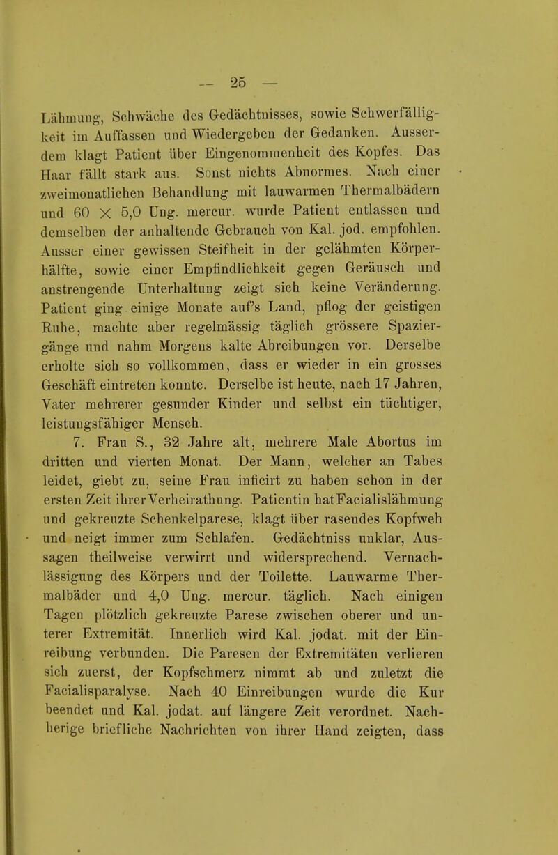 Lähmung, Schwäche des Gedächtnisses, sowie Schwerfällig- keit im Auffassen und Wiedergeben der Gedanken. Ausser- dem klagt Patient über Eingenommenheit des Kopfes. Das Haar fällt stark aus. Sonst nichts Abnormes. Nach einer zweimonatlichen Behandlung mit lauwarmen Thermalbädern und 60 X 5,0 üng. mercur. wurde Patient entlassen und demselben der anhaltende Gebrauch von Kai. jod. empfohlen. Ausser einer gewissen Steifheit in der gelähmten Körper- hälfte, sowie einer Empfindlichkeit gegen Geräusch und anstrengende Unterhaltung zeigt sich keine Veränderung. Patient ging einige Monate auf's Land, pflog der geistigen Ruhe, machte aber regelmässig täglich grössere Spazier- gänge und nahm Morgens kalte Abreibungen vor. Derselbe erholte sich so vollkommen, dass er wieder in ein grosses Geschäft eintreten konnte. Derselbe ist heute, nach 17 Jahren, Vater mehrerer gesunder Kinder und selbst ein tüchtiger, leistungsfähiger Mensch. 7. Frau S., 32 Jahre alt, mehrere Male Abortus im dritten und vierten Monat. Der Mann, welcher an Tabes leidet, giebt zu, seine Frau inficirt zu haben schon in der ersten Zeit ihrer Verheirathung. Patientin hatFacialislähmung und gekreuzte Schenkelparese, klagt über rasendes Kopfweh und neigt immer zum Schlafen. Gedächtniss unklar. Aus- sagen theilweise verwirrt und widersprechend. Vernach- lässigung des Körpers und der Toilette. Lauwarme Ther- malbäder und 4,0 Ung. mercur. täglich. Nach einigen Tagen plötzlich gekreuzte Parese zwischen oberer und un- terer Extremität. Innerlich wird Kai. jodat. mit der Ein- reibung verbunden. Die Paresen der Extremitäten verlieren sich zuerst, der Kopfschmerz nimmt ab und zuletzt die Facialisparalyse. Nach 40 Einreibungen wurde die Kur beendet und Kai. jodat. auf längere Zeit verordnet. Nach- herige briefliche Nachrichten von ihrer Hand zeigten, dass