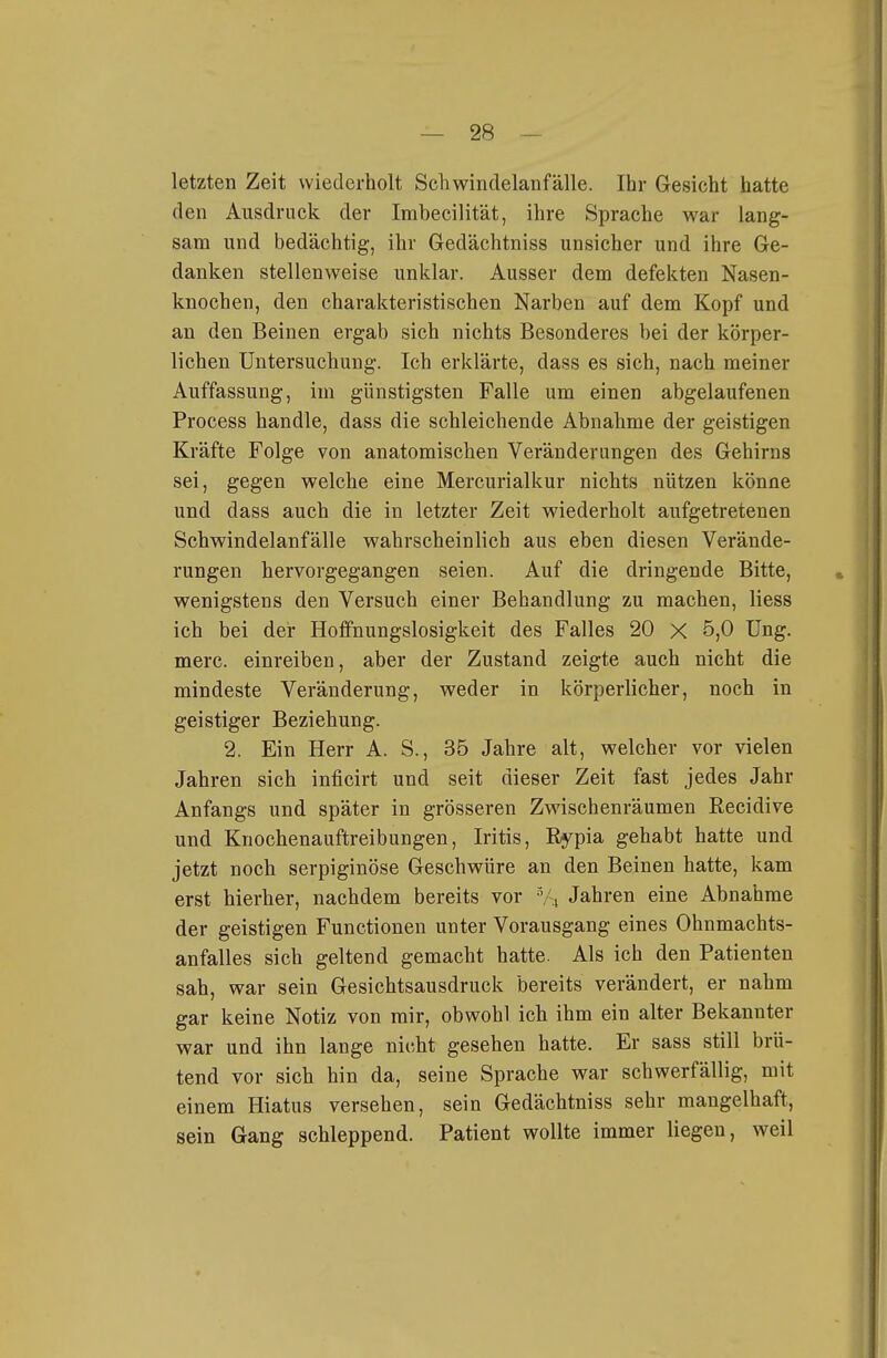 letzten Zeit wiederholt Schwindelanfälle. Ihr Gesicht hatte den Ausdruck der Imbecilität, ihre Sprache war lang- sam und bedächtig, ihr Gredächtniss unsicher und ihre Ge- danken stellenweise unklar. Ausser dem defekten Nasen- knochen, den charakteristischen Narben auf dem Kopf und au den Beinen ergab sich nichts Besonderes bei der körper- lichen Untersuchung. Ich erklärte, dass es sich, nach meiner Auffassung, im günstigsten Falle um einen abgelaufenen Process handle, dass die schleichende Abnahme der geistigen Kräfte Folge von anatomischen Veränderungen des Gehirns sei, gegen welche eine Mercurialkur nichts nützen könne und dass auch die in letzter Zeit wiederholt aufgetretenen Schwindelanfälle wahrscheinlich aus eben diesen Verände- rungen hervorgegangen seien. Auf die dringende Bitte, wenigstens den Versuch einer Behandlung zu machen, Hess ich bei dei- Hoffnungslosigkeit des Falles 20 X 5,0 Ung. merc. einreiben, aber der Zustand zeigte auch nicht die mindeste Veränderung, weder in körperlicher, noch in geistiger Beziehung. 2. Ein Herr A. S., 35 Jahre alt, welcher vor vielen Jahren sich inficirt und seit dieser Zeit fast jedes Jahr Anfangs und später in grösseren Zwischenräumen Recidive und Knochenauftreibungen, Iritis, Rypia gehabt hatte und jetzt noch serpiginöse Geschwüre an den Beinen hatte, kam erst hierher, nachdem bereits vor V4 Jahren eine Abnahme der geistigen Functionen unter Vorausgang eines Ohnmachts- anfalles sich geltend gemacht hatte. Als ich den Patienten sah, war sein Gesichtsausdruck bereits verändert, er nahm gar keine Notiz von mir, obwohl ich ihm ein alter Bekannter war und ihn lange nicht gesehen hatte. Er sass still brü- tend vor sich hin da, seine Sprache war schwerfällig, mit einem Hiatus versehen, sein Gedächtniss sehr mangelhaft, sein Gang schleppend. Patient wollte immer liegen, weil