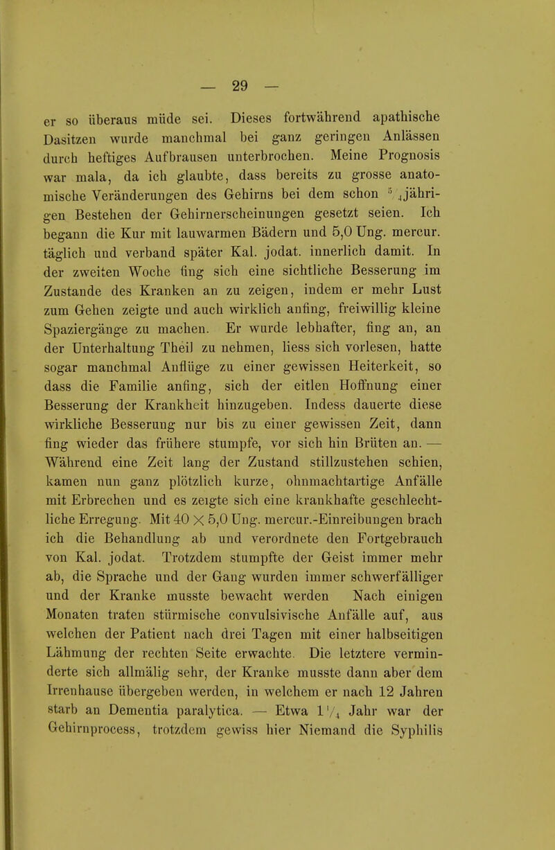 er so überaus müde sei. Dieses fortwährend apathische Dasitzen wurde manchmal bei ganz geringen Anlässen durch heftiges Aufbrausen unterbrochen. Meine Prognosis war mala, da ich glaubte, dass bereits zu grosse anato- mische Veränderungen des Gehirns bei dem schon jjähri- gen Bestehen der Gehirnerscheinungen gesetzt seien. Ich begann die Kur mit lauwarmen Bädern und 5,0 Ung. mercur. täglich und verband später Kai. jodat. innerlich damit. In der zweiten Woche fing sich eine sichtliche Besserung im Zustande des Kranken an zu zeigen, indem er mehr Lust zum Gehen zeigte und auch wirklich anfing, freiwillig kleine Spaziergänge zu machen. Er wurde lebhafter, fing an, an der Unterhaltung Thei) zu nehmen, Hess sich vorlesen, hatte sogar manchmal Anflüge zu einer gewissen Heiterkeit, so dass die Familie anfing, sich der eitlen Hoffnung einer Besserung der Krankheit hinzugeben. Indess dauerte diese wirkliche Besserung nur bis zu einer gewissen Zeit, dann fing wieder das frühere stumpfe, vor sich hin Brüten an. — Während eine Zeit lang der Zustand stillzustehen schien, kamen nun ganz plötzlich kurze, ohnmachtartige Anfälle mit Erbrechen und es zeigte sich eine krankhafte geschlecht- liche Erregung. Mit 40 X 5,0 Ung. mercur.-Einreibungen brach ich die Behandlung ab und verordnete den Fortgebrauch von Kai. jodat. Trotzdem stumpfte der Geist immer mehr ab, die Sprache und der Gang wurden immer schwerfälliger und der Kranke musste bewacht werden Nach einigen Monaten traten stürmische convulsivische Anfälle auf, aus welchen der Patient nach drei Tagen mit einer halbseitigen Lähmung der rechten Seite erwachte. Die letztere vermin- derte sich allmälig sehr, der Kranke musste dann aber dem Irren hause übergeben werden, in welchem er nach 12 Jahren starb an Dementia paralytica. — Etwa l'/i Jahr war der Gehirnprocess, trotzdem gewiss hier Niemand die Syphilis