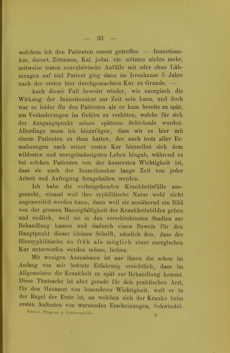 welchem ich den Patienten zuerst getroffen. — Inunctions- kur, decoct. Zittmann, Kai. jodat. etc. nützten nichts mehr, zeitweise traten convulsivische Anfälle mit oder ohne Läh- mungen auf und Patient ging dann im Irrenhause 5 Jahre nach der ersten hier durchgemachten Kur zu Grunde. — Auch dieser Fall beweist wieder, wie energisch die Wirkung der Inunctiouskur zur Zeit sein kann, und doch war es leider für den Patienten als er kam bereits zu spät, um Veränderungen im Gehirn zu verhüten, welche für sich der Ausgangspunkt seines späteren Schicksals wurden. Allerdings muss ich hinzufügen, dass wir es hier mit einem Patienten zu thun hatten, der auch trotz aller Er- mahnungen nach seiner ersten Kur hierselbst sich dem wildesten und unregelmässigsten Leben hingab, während es bei solchen Patienten von der äussersten Wichtigkeit ist, dass sie nach der Inunctionskur lange Zeit von jeder Arbeit und Aufregung ferngehalten werden. Ich habe die vorhergehenden Krankheitsfälle aus- gesucht, einmal weil ihre syphilitische Natur wohl nicht angezweifelt werden kann, dann weil sie annähernd ein Bild von der grossen Mannigfaltigkeit des Krankheitsbildes geben und endlich, weil sie in den verschiedensten Stadien zur Behandlung kamen und dadurch einen Beweis für den Hauptpunkt dieser kleinen Schrift, nämlich den, dass der Hirnsyphilitische so früh als möglich einer energischen Kur unterworfen werden müsse, liefern. Mit wenigen Ausnahmen ist aus ihnen die schon im Anfang von mir betonte Erfahrung ersichtlich, dass im Allgemeinen die Krankheit zu spät zur Behandlung kommt. Diese Thatsache ist aber gerade für den praktischen x4rzt, für den Hausarzt von besonderer Wichtigkeit, weil er in der Regel der Erste ist, an welchen sich der Kranke beim ersten Auftreten von warnenden Erscheinungen, Schwindel- Brau», rrognoac <i. Gthinisypliilis. o