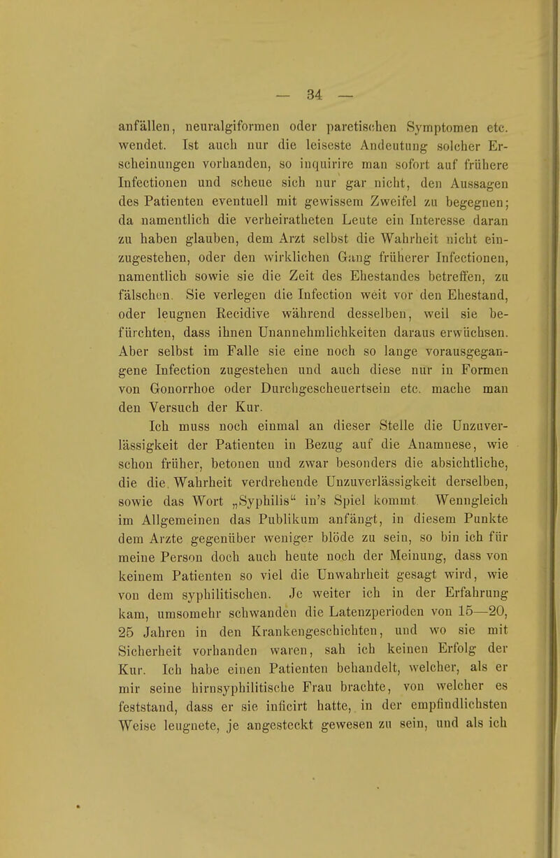 anfällen, neuralgifovmen oder paretischen Symptomen etc. wendet. Ist auch nur die leiseste Andeutung solcher Er- scheinungen vorhanden, so inquirire man sofort auf frühere Infectionen und scheue sich nur gar nicht, den Aussagen des Patienten eventuell mit gewissem Zweifel zu begegnen; da namentlich die verheiratheten Leute ein Interesse daran zu haben glauben, dem Arzt selbst die Wahrheit nicht ein- zugestehen, oder den wirklichen Gang früherer Infectionen, namentlich sowie sie die Zeit des Ehestandes betreffen, zu fälschen. Sie verlegen die Infection weit vor den Ehestand, oder leugnen Recidive während desselben, weil sie be- fürchten, dass ihnen Unannehmlichkeiten daraus erwüchsen. Aber selbst im Falle sie eine noch so lange vorausgegan- gene Infection zugestehen und auch diese nur in Formen von Gonorrhoe oder Durchgescheuertseiu etc. mache mau den Versuch der Kur. Ich muss noch einmal an dieser Stelle die ünzuver- lässigkeit der Patienten in Bezug auf die Anamnese, wie schon früher, betonen und zwar besonders die absichtliche, die die. Wahrheit verdrehende Unzuverlässigkeit derselben, sowie das Wort „Syphilis in's Spiel kommt Wenngleich im Allgemeinen das Publikum anfängt, in diesem Punkte dem Arzte gegenüber weniger blöde zu sein, so bin ich für meine Person doch auch heute noch der Meinung, dass von keinem Patienten so viel die Unwahrheit gesagt wird, wie von dem syphilitischen. Je weiter ich in der Erfahrung kam, umsomehr schwanden die Latenzperioden von 15—20, 25 Jahren in den Krankengeschichten, und wo sie mit Sicherheit vorhanden waren, sah ich keinen Erfolg der Kur. Ich habe einen Patienten behandelt, welcher, als er mir seine hirnsyphilitische Frau brachte, von welcher es feststand, dass er sie inficirt hatte, in der empfindlichsten Weise leugnete, je angesteckt gewesen zu sein, und als ich