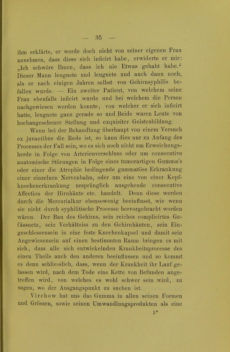 I — 35 — ihm erklärte, er werde doch nicht von seiner eigenen Frau annehmen, dass diese sich inficirt habe, erwiderte er mir: „Ich schwöre Ihnen, dass ich nie Etwas gehabt habe. Dieser Mann leugnete und leugnete und auch dann noch, als er nach einigen Jahren selbst von Gehirnsyphilis be- fallen wurde. — Ein zweiter Patient, von welchem seine Frau ebenfalls inficirt wurde und bei welchem die Person nachgewiesen werden konnte, von welcher er sich inficirt hatte, leugnete ganz gerade so und Beide waren Leute von hochangesehener Stellung und exquisiter Geistesbildung. Wenn bei der Behandlung überhaupt von einem Versuch ex juvantibus die Rede ist, so kann dies nur zu Anfang des Processes der Fall sein, wo es sich noch nicht um Erweichungs- herde in Folge von Arterienverschluss oder um consecutive anatomische Störungen in Folge eines tumorartigen Gumma's oder einer die Atrophie bedingende gummatöse Erkrankung einer einzelnen Nervenbahn, oder um eine von einer Kopf- knochenerkrankung ursprünglich ausgehende consecutive Affection der Hirnhäute etc. handelt. Denn diese werden durch die Mercurialkur ebensowenig beeiuflusst, wie wenn sie nicht durch syphilitische Processe hervorgebracht worden wären. Der Bau des Gehirns, sein reiches complicirtes Ge- fässnetz, sein Verhältniss zu den Gehirnhäuten, sein Ein- geschlossensein in eine feste Knochenkapsel und damit sein Angewiesensein auf einen bestimmten Raum bringen es mit sich, dass alle sich entwickelnden Krankheitsprocesse des einen Theils auch den anderen beeinflussen und so kommt es denn schliesslich, dass, wenn der Krankheit ihr Lauf ge- lassen wird, nach dem Tode eine Kette von Befunden ange- troffen wird, von welches es wohl schwer sein wird, zu sagen, wo der Ausgangspunkt zu suchen ist. Virchow hat uns das Gumma in allen seinen Formen und Grössen, sowie seinen ümwandlungsprodukten als eine 3*