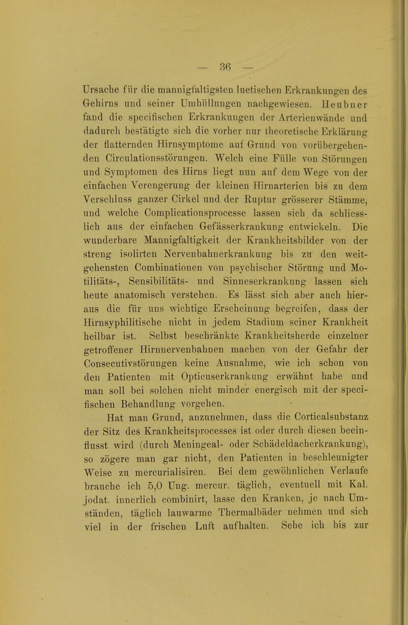 Ursache für die mannigfaltigsten luetischen Erkrankungen des Gehirns und seiner Umhüllungen nachgewiesen. Heubner fand die specifischen Erkrankungen der Arterienwände und dadurch bestätigte sich die vorher nur theoretische Erklärung der flatternden Hirnsymptome auf Grund von vorübergehen- den Circulationsstörungen. Welch eine Fülle von Störungen und Symptomen des Hirns liegt nun auf dem Wege von der einfachen Verengerung der kleinen Hirnarterien bis zu dem Verschluss ganzer Cirkel und der Ruptur grösserer Stämme, und welche Complicationsprocesse lassen sich da schliess- lich aus der einfachen Gefässerkraukung entwickeln. Die wunderbare Mannigfaltigkeit der Krankheitsbilder von der streng isolirten Nervenbahnerkrankung bis zu den weit- gehensten Combinationen von psychischer Störung und Mo- tilitäts-, Sensibilitäts- und Sinneserkrankung lassen sich heute anatomisch verstehen. Es lässt sich aber auch hier- aus die für uns wichtige Erscheinung begreifen, dass der Hirnsyphilitische nicht in jedem Stadium seiner Krankheit heilbar ist. Selbst beschränkte Krankheitsherde einzelner getroffener Hirnnervenbahnen machen von der Gefahr der Consecutivstörungen keine Ausnahme, wie ich schon von den Patienten mit Opticuserkrankung erwähnt habe und man soll bei solchen nicht minder energisch mit der speci- fischen Behandlung vorgehen. Hat man Grund, anzunehmen, dass die Corticalsubstanz der Sitz des Krankheitsprocesses ist oder durch diesen beein- flusst wird (durch Meningeal- oder Schädeldacherkraukung), so zögere man gar nicht, den Patienten in beschleunigter Weise zu mercurialisiren. Bei dem gewöhnlichen Verlaufe brauche ich 5,0 üng. mercur. täglich, eventuell mit Kai. jodat. innerlich combinirt, lasse den Kranken, je nach Um- ständen, täglich lauwarme Thermalbäder nehmen und sich viel in der frischen Luft aufhalten. Sehe ich bis zur