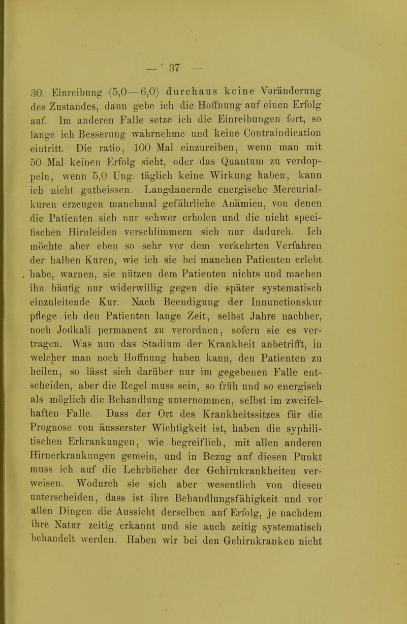 30. Einreibung (5,0—6,0) durchaus keine Vgränderung des Zustandes, dann gebe ich die Hoffnung auf einen Erfolg auf. Im anderen Falle setze ich die Einreibungen fort, so lange ich Besserung wahrnehme und keine Contraindication eintritt. Die ratio, 100 Mal einzureiben, wenn man mit 50 Mal keinen Erfolg sieht, oder das Quantum zu verdop- peln, wenn 5,0 üng. täglich keine Wirkung haben, kann ich nicht gutheissen. Langdauernde energische Mercurial- kuren erzeugen manchmal gefährliche Anämien, von denen die Patienten sich nur schwer erholen und die nicht speci- fischen Hirnleiden verschlimmern sich nur dadurch. Ich möchte aber eben so sehr vor dem verkehrten Verfahren der halben Kuren, wie ich sie bei manchen Patienten erlebt , habe, warnen, sie nützen dem Patienten nichts und machen ihn häufig nur widerwillig gegen die später systematisch einzuleitende Kur. Nach Beendigung der Innunctionskur pflege ich den Patienten lange Zeit, selbst Jahre nachher, noch Jodkali permanent zu verordnen, sofern sie es ver- tragen. Was nun das Stadium der Krankheit anbetrifft, in welcher man noch Hoffnung haben kann, den Patienten zu heilen, so lässt sich darüber nur im gegebenen Falle ent- scheiden, aber die Regel muss sein, so früh und so energisch als möglich die Behandlung unternommen, selbst im zweifel- haften Falle. Dass der Ort des Krankheitssitzes für die Prognose von äusserster Wichtigkeit ist, haben die syphili- tischen Erkrankungen, wie begreiflich, mit allen anderen Hirnerkrankungen gemein, und in Bezug auf diesen Punkt muss ich auf die Lehrbücher der Gehirnkrankheiten ver- weisen. Wodurch sie sich aber wesentlich von diesen unterscheiden, dass ist ihre Behandlungsfähigkeit und vor allen Dingen die Aussicht derselben auf Erfolg, je nachdem ihre Natur zeitig erkannt und sie auch zeitig systematisch behandelt werden. Haben wir hei den Gehirnkranken nicht