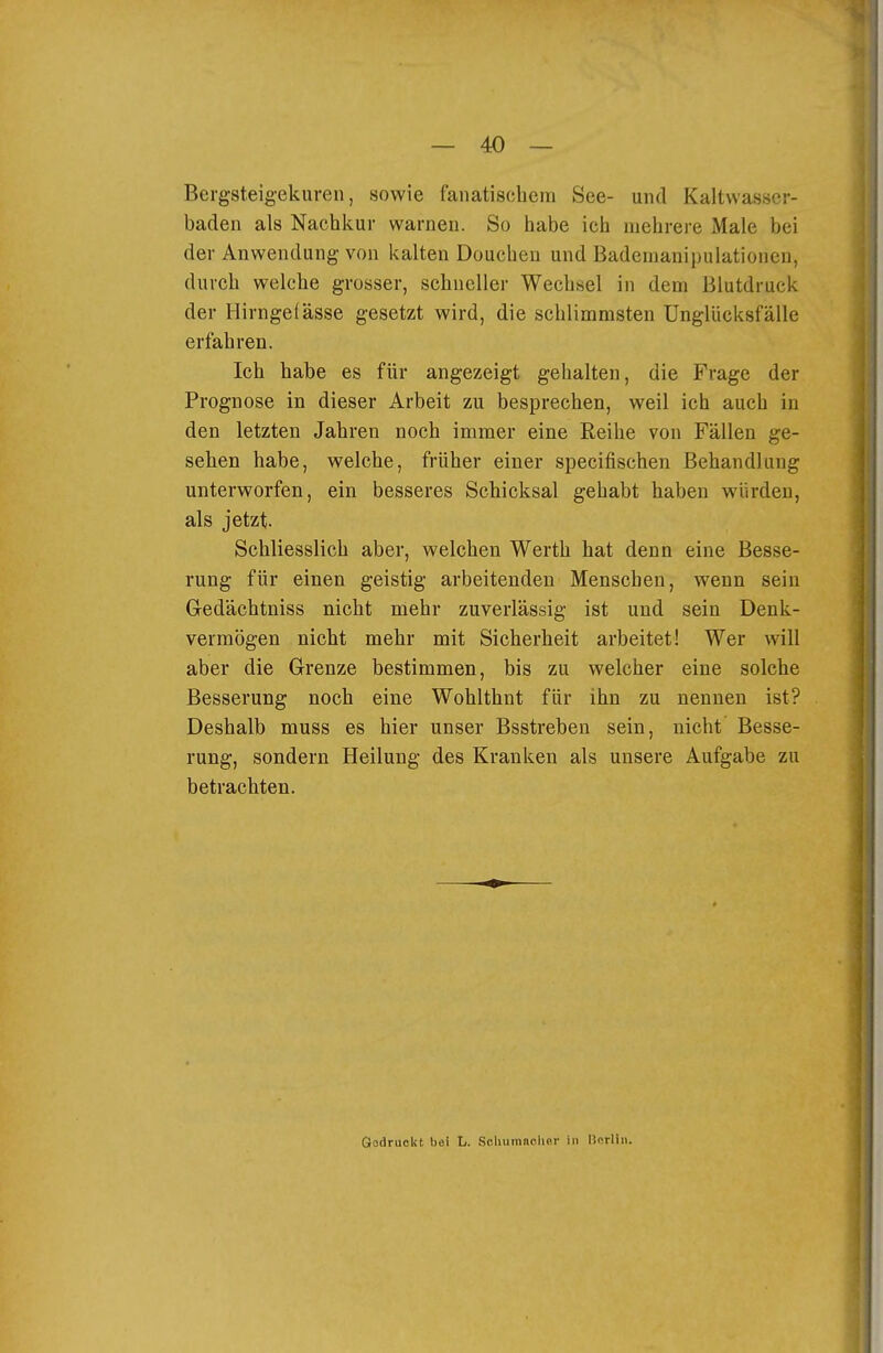 Bergsteigekuren, sowie fanatiscliem See- und Kaltwasscr- baden als Nachkur warnen. So habe ich mehrere Male bei der Anwendung von kalten Douchen und Bademanipulationen, durch welche grosser, schneller Wechsel in dem Blutdruck der Hirngefässe gesetzt wird, die schlimmsten Unglücksfälle erfahren. Ich habe es für angezeigt gehalten, die Frage der Prognose in dieser Arbeit zu besprechen, weil ich auch in den letzten Jahren noch immer eine Reihe von Fällen ge- sehen habe, welche, früher einer specifischen Behandlung unterworfen, ein besseres Schicksal gehabt haben würden, als jetzt. Schliesslich aber, welchen Werth hat denn eine Besse- rung für einen geistig arbeitenden Menschen, wenn sein Gedächtniss nicht mehr zuverlässig ist und sein Denk- vermögen nicht mehr mit Sicherheit arbeitet! Wer will aber die Grenze bestimmen, bis zu welcher eine solche Besserung noch eine Wohlthnt für ihn zu nennen ist? Deshalb muss es hier unser Bsstreben sein, nicht Besse- rung, sondern Heilung des Kranken als unsere Aufgabe zu betrachten. Gedruckt bei t,. Schiimaolier in Herlin.