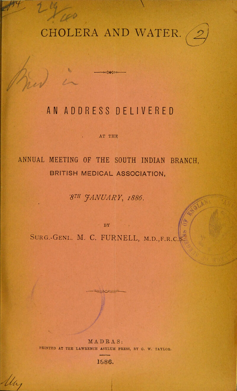CHOLERA AND WATER. AN ADDRESS DELIVERED AT the; ANNUAL MEETING OF THE SOUTH INDIAN BRANCH, BRITISH MEDICAL ASSOCIATION, 'STE JANUARY, 1886. BY Surg.-Genl. M. C. FUHNELL, m.d.,f.r.c MADEAS: PBINTED AT THE LAWRENCE ASYLUM PRESS, BT G. W. TATLOE. 1&86.