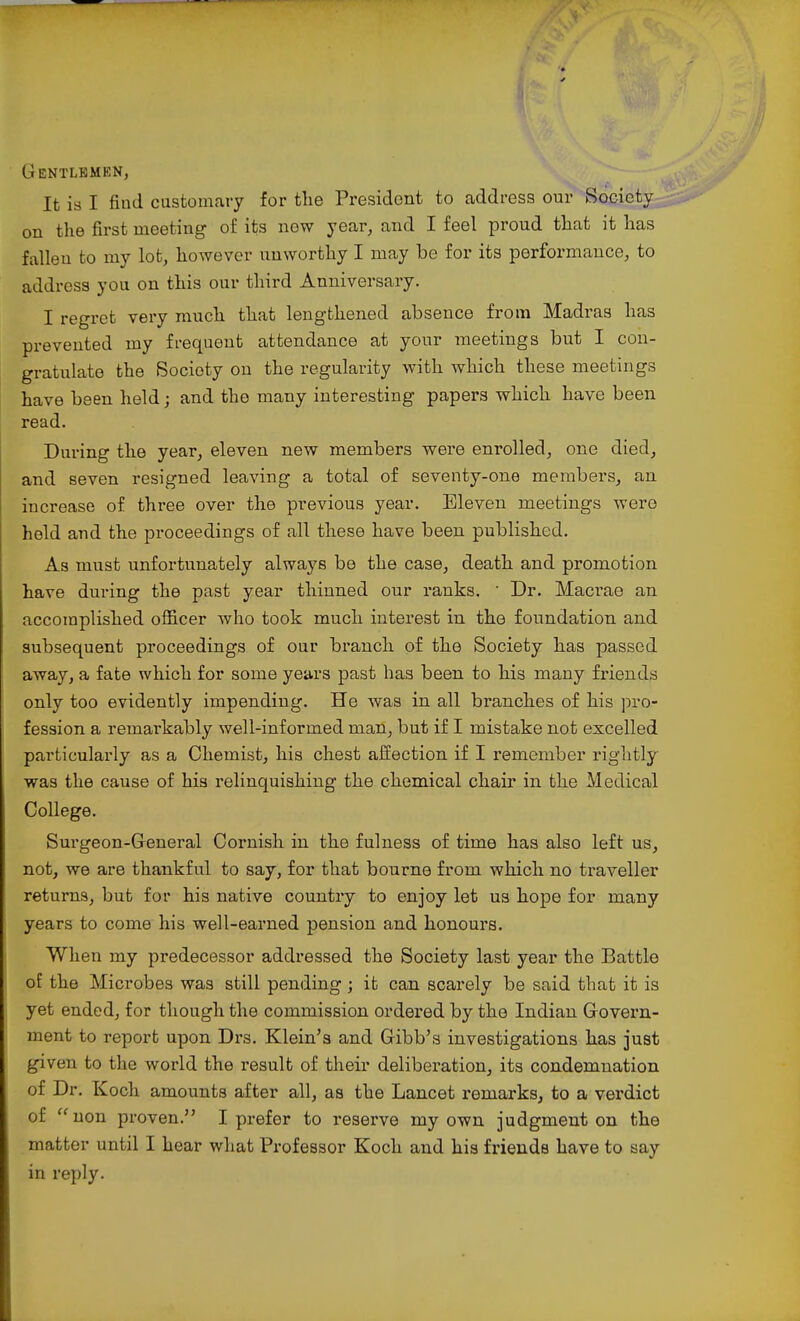 Gentlemen, It is I find customary for the President to address our Society on the first meeting of its now year, and I feel proud that it has fallen to my lot, however unworthy I may be for its performance, to address you on this our third Anniversary. I regret very much that lengthened absence from Madras has prevented my frequent attendance at your meetings but I con- gratulate the Society on the regularity with which these meetings have been held; and the many interesting papers which have been read. During the year, eleven new members were enrolled, one died, and seven resigned leaving a total of seventy-one members, an increase of three over the previous year. Eleven meetings were held and the proceedings of all these have been published. As must unfortunately always be the case, death and promotion have during the past year thinned our ranks. ' Dr. Macrae an accomplished officer who took much interest in the foundation and subsequent proceedings of our branch of the Society has passed away, a fate which for some years past has been to his many friends only too evidently impending. He was in all branches of his pro- fession a remarkably well-informed man, but if I mistake not excelled particularly as a Chemist, his chest affection if I remember rightly was the cause of his relinquishing the chemical chair in the Medical College. Surgeon-General Cornish in the fulness of time has also left us, not, we are thankful to say, for that bourne from which no traveller returns, but for his native country to enjoy let us hope for many years to come his well-earned pension and honours. When my predecessor addressed the Society last year the Battle of the Microbes was still pending ; it can scarely be said that it is yet ended, for though the commission ordered by the Indian Govern- ment to report upon Drs. Klein's and Gibb's investigations has just given to the world the result of their delibei'ation, its condemnation of Dr. Koch amounts after all, as the Lancet remarks, to a verdict of uon proven. I prefer to resex've my own judgment on the matter until I hear what Professor Koch and his friends have to say in reply.