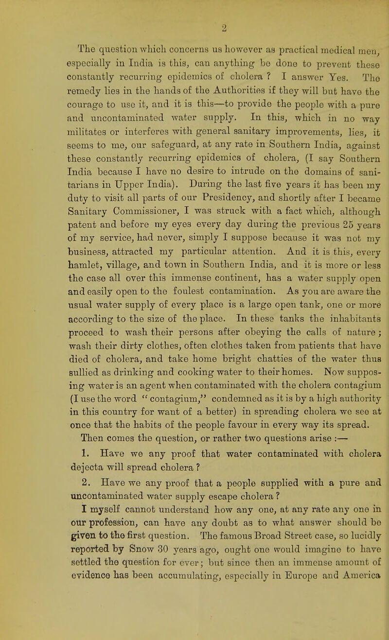 The question wliicli concerns us however as practical medical men, especially in India is this, can anything be done to prevent these constantly recurriiig epidemics of cholera ? I answer Yes. The remedy lies in the hands of the Authorities if they will but have the courage to use it, and it is this—to provide the people with a pure and uncontaminated water supply. In this, which in no way militates or interferes with general sanitary improvements, lies, it seems to me, our safeguard, at any rate in Southern India, against these constantly recurring epidemics of cholera, (I say Southern India because I have no desire to intrude on the domains of sani- tarians in Upper India). Daring the last five years it has been my duty to visit all parts of our Presidency, and shortly after I became Sanitary Commissioner, I was struck with a fact which, although patent and before my eyes every day during the previous 25 years of my service, had never, simply I suppose because it was not my business, attracted my particular attention. And it is this, every hamlet, village, and town in Southern India, and it is more or less the case all over this immense continent, has a water supply open and easily open to the foulest contamination. As you are aware the usual water supply of every place is a large open tank, one or more according to the size of the place. In these tanks the inhabitants proceed to wash their persons after obeying the calls of nature ; wash their dirty clothes, often clothes taken from patients that have died of cholera, and take home bright chatties of the water thus sullied as drinking and cooking water to their homes. Now suppos- ing water is an agent when contaminated with the cholera contagium (I use the word contagium, condemned as it is by a high authority in this country for want of a better) in spreading cholera we see at once that the habits of the people favour in every way its spread. Then comes the question, or rather two questions arise :— 1. Have we any proof that water contaminated with cholera dejecta will spread cholera ? 2. Have we any proof that a people supplied with a pure and uncontaminated water supply escape cholera ? I myself cannot understand how any one, at any rate any one in our profession, can have any doubt as to what answer should be given to the first question. The famous Broad Street case, so lucidly reported by Snow 30 years ago, ought one would imagine to have settled the question for ever; but since then an immense amount of evidence has been accumulating, especially in Europe and America