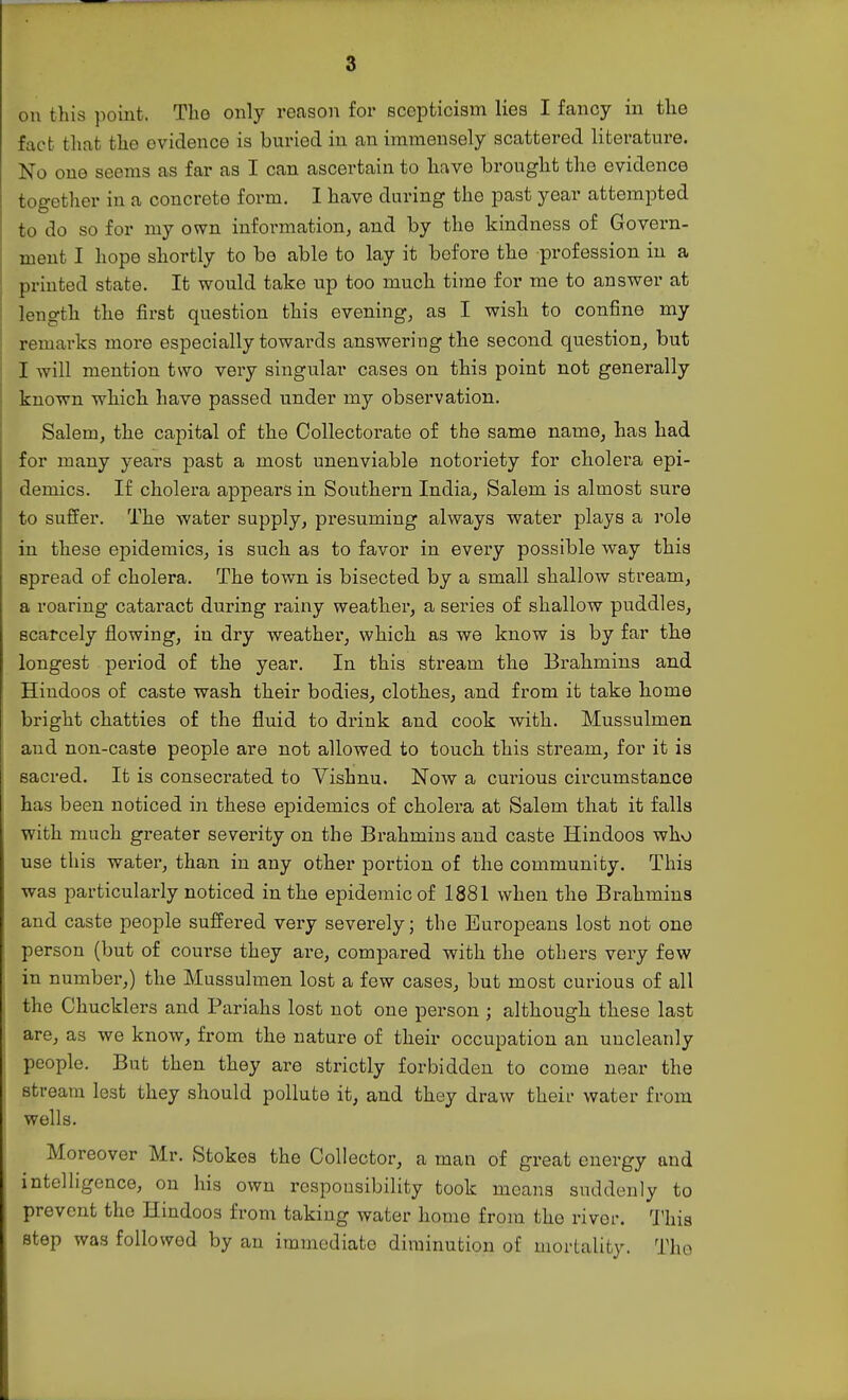 on this point. Tlio only reason for scepticism lies I fancy in the fact that the evidence is buried in an immensely scattered literature. No one seems as far as I can ascertain to have brought the evidence together in a concrete form. I have during the past year attempted to do so for my own infoi-mation, and by the kindness of Govern- ment I hope shortly to be able to lay it before the profession iu a printed state. It would take up too much time for me to answer at length the first question this evening, as I wish to confine my remarks more especially towards answering the second question, but I will mention two very singular cases on this point not generally known which have passed under my observation. Salem, the capital of the Collectorate of the same name, has had for many years past a most unenviable notoriety for cholera epi- demics. If cholera appears in Southern India, Salem is almost sure to suffer. The water supply, presuming always water plays a role in these epidemics, is such as to favor in every possible way this spread of cholera. The town is bisected by a small shallow stream, a roaring cataract during rainy weather, a series of shallow puddles, scarcely flowing, in dry weather, which as we know is by far the longest period of the year. In this stream the Brahmins and Hindoos of caste wash their bodies, clothes, and from it take home bright chatties of the fluid to drink and cook with. Mussulmen and non-caste people are not allowed to touch this stream, for it is sacred. It is consecrated to Vishnu. Now a curious cii'cumstance has been noticed in these epidemics of cholera at Salem that it falls with much greater severity on the Brahmins and caste Hindoos who use this water, than in any other portion of the community. This was particularly noticed in the epidemic of 1881 when the Brahmins and caste people suffered very severely; the Europeans lost not one person (but of course they are, compared with the others very few in number,) the Mussulmen lost a few cases, but most cm-ious of all the Chucklers and Pariahs lost not one person ; although these last are, as we know, from the nature of their occupation an uncleanly people. But then they are strictly forbidden to come near the stream lest they should pollute it, and they draw their water from wells. Moreover Mr. Stokes the Collector, a man of great energy and intelligence, on his own responsibility took means suddenly to prevent the Hindoos from taking water home from the river. 'J'his step was followed by an immediate diminution of mortality. The