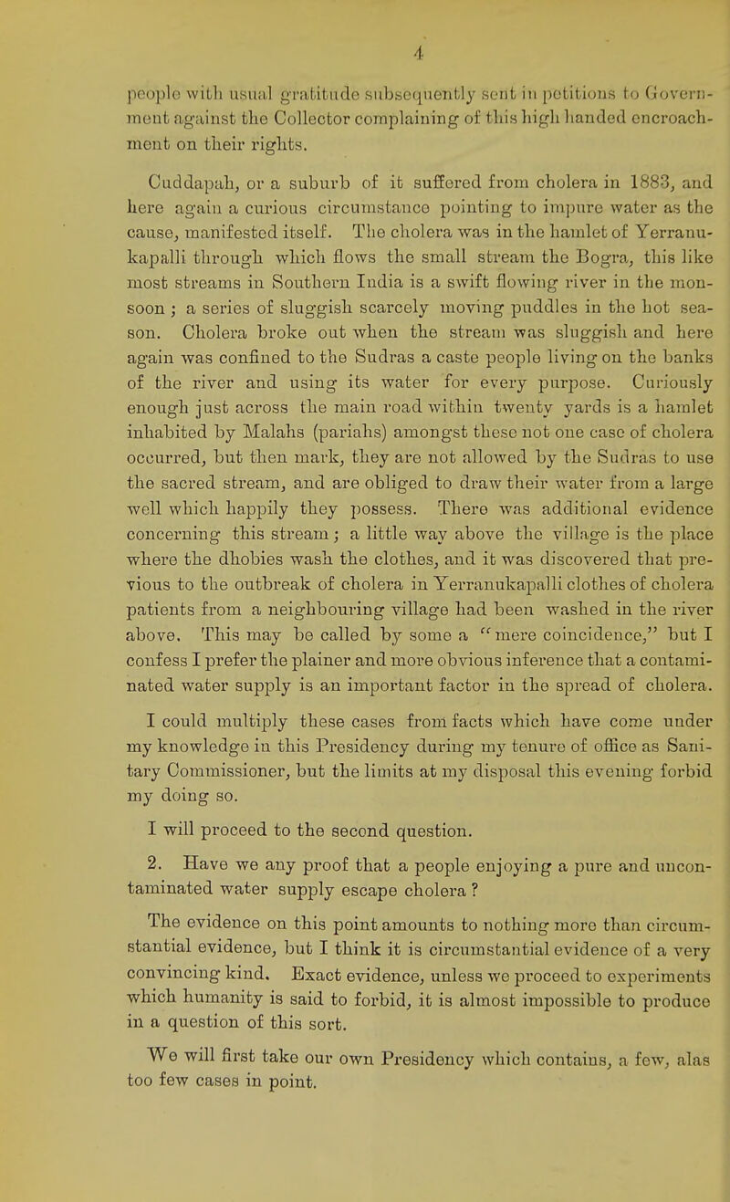 people with usual gratitude subsequently sent in petitions to Govern- nieut agaiust tlie Collector complaining of this high handed cnci'oach- ment on their rights. Cuddapah, or a suburb of it suffered from cholera in 1883, and here again a curious circumstance pointing to impure water as the cause, manifested itself. The cholera was in the hamlet of Yerranu- kapalli through which flows the small stream the Bogra, this like most streams in Southern India is a swift flowing river in the mon- soon ; a series of sluggish scarcely moving puddles in the hot sea- son. Cholera broke out when the stream was sluggisli and here again was confined to the Sudras a caste people living on the banks of the river and using its water for every purpose. Curiously enough just across the main road within twenty yards is a hamlet inhabited by Malahs (pariahs) amongst these not one case of cholera occurred, but then mark, they are not allowed by the Sudras to use the sacred stream, and are obliged to draw their water from a large well which happily they possess. There was additional evidence concerning this stream; a little way above the village is the place where the dhobies wash the clothes, and it was discovered that pre- vious to the outbreak of cholera in Yerranukapalli clothes of cholera patients from a neighbouring village had been washed in the river above. This may be called by some a mere coincidence, but I confess I prefer the plainer and more obvious inference that a contami- nated water supply is an important factor in the spread of cholera. I could multiply these cases from facts which have come under my knowledge in this Presidency during my tenure of ofiice as Sani- tary Commissioner, but the limits at my disposal this evening forbid my doing so. I will proceed to the second question. 2. Have we any proof that a people enjoying a pure and uucon- taminated water supply escape cholera ? The evidence on this point amounts to nothing more than circum- stantial evidence, but I think it is circumstantial evidence of a very convmcmg kind. Exact evidence, unless we proceed to experiments which humanity is said to forbid, it is almost impossible to produce in a question of this sort. We will first take our own Presidency which contains, a few, alas too few cases in point.