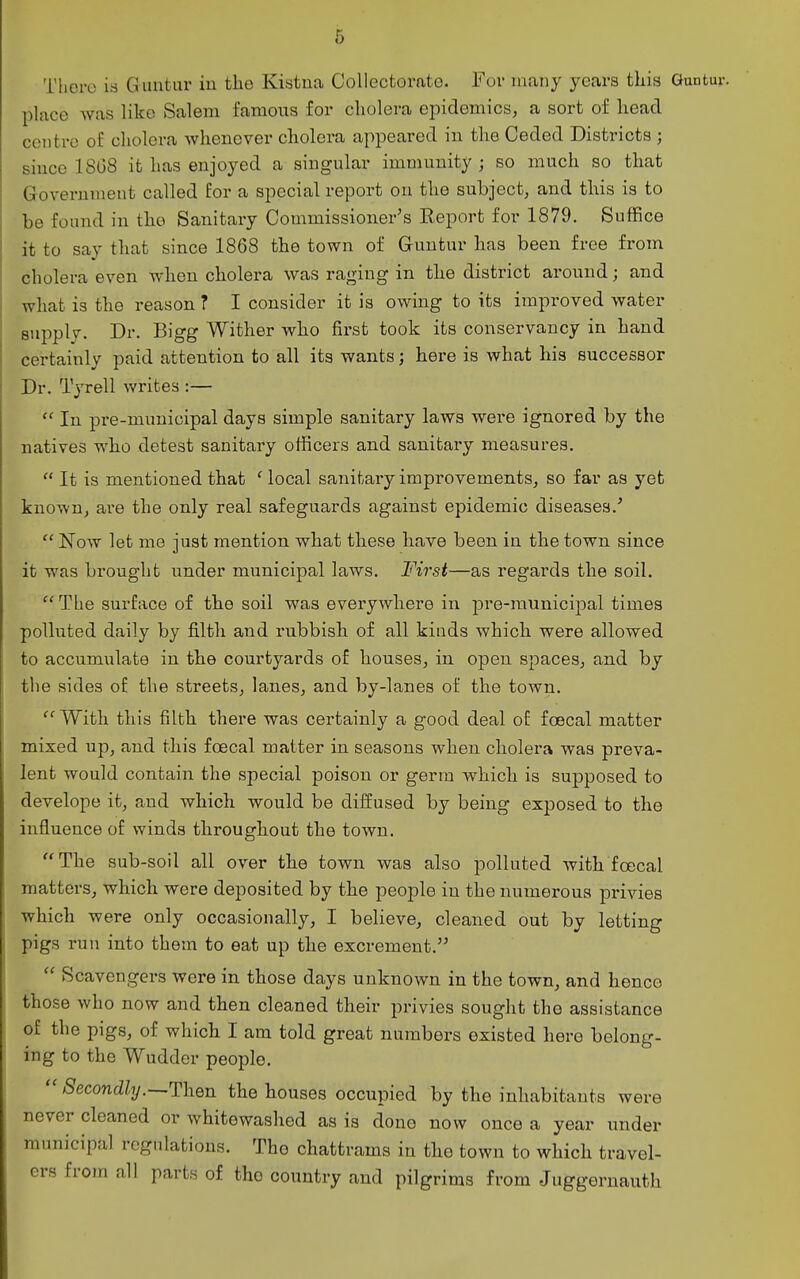 There is Guntar iu the Kistna Collectorate. For many years this Guntur. place was like Salem famous for cholera epidemics, a sort of head centre of cholera whenever cholera appeared in the Ceded Districts ; since 1808 it has enjoyed a singular immunity; so much so that Government called for a special report on the subject, and this is to be found in the Sanitary Commissioner's Report for 1879. Suffice it to say that since 1868 the town of Guntur has been free from cholera even when cholera was raging in the district around; and what is the reason ? I consider it is owing to its improved water supply. Dr. Bigg Wither who first took its conservancy in hand certainly paid attention to all its wants; here is what his successor Dr. Tyrell writes :—  In pre-municipal days simple sanitary laws were ignored by the natives who detest sanitary officers and sanitary measures.  It is mentioned that ' local sanitary improvements, so far as yet known, ai'e the only real safeguards against epidemic diseases.'  Now let me just mention what these have been in the town since it was brought under municipal laws. First—as regards the soil.  The surface of the soil was everywhere in pre-raunicipal times polluted daily by filth and rubbish of all kinds which were allowed to accumulate in the courtyards of houses, in open spaces, and by the sides of the streets, lanes, and by-lanes of the town.  With this filth there was certainly a good deal of foecal matter mixed up, and this foecal matter in seasons when cholera was preva- lent would contain the special poison or germ which is supposed to develope it, and which would be diffused by being exposed to the influence of winds throughout the town. The sub-soil all over the town was also polluted with foecal matters, which were deposited by the people iu the numerous priAdes which were only occasionally, I believe, cleaned out by letting pigs run into them to eat up the excrement.  Scavengers were in those days unknown in the town, and hence those who now and then cleaned their privies sought the assistance of the pigs, of which I am told great numbers existed hero belong- ing to the Wudder people.  /Secon%.—Then the houses occupied by the inhabitants were never cleaned or whitewashed as is done now once a year under municipal regulations. The chattrams in the town to which travel- ers from all parts of the country and pilgrims from Juggeruauth