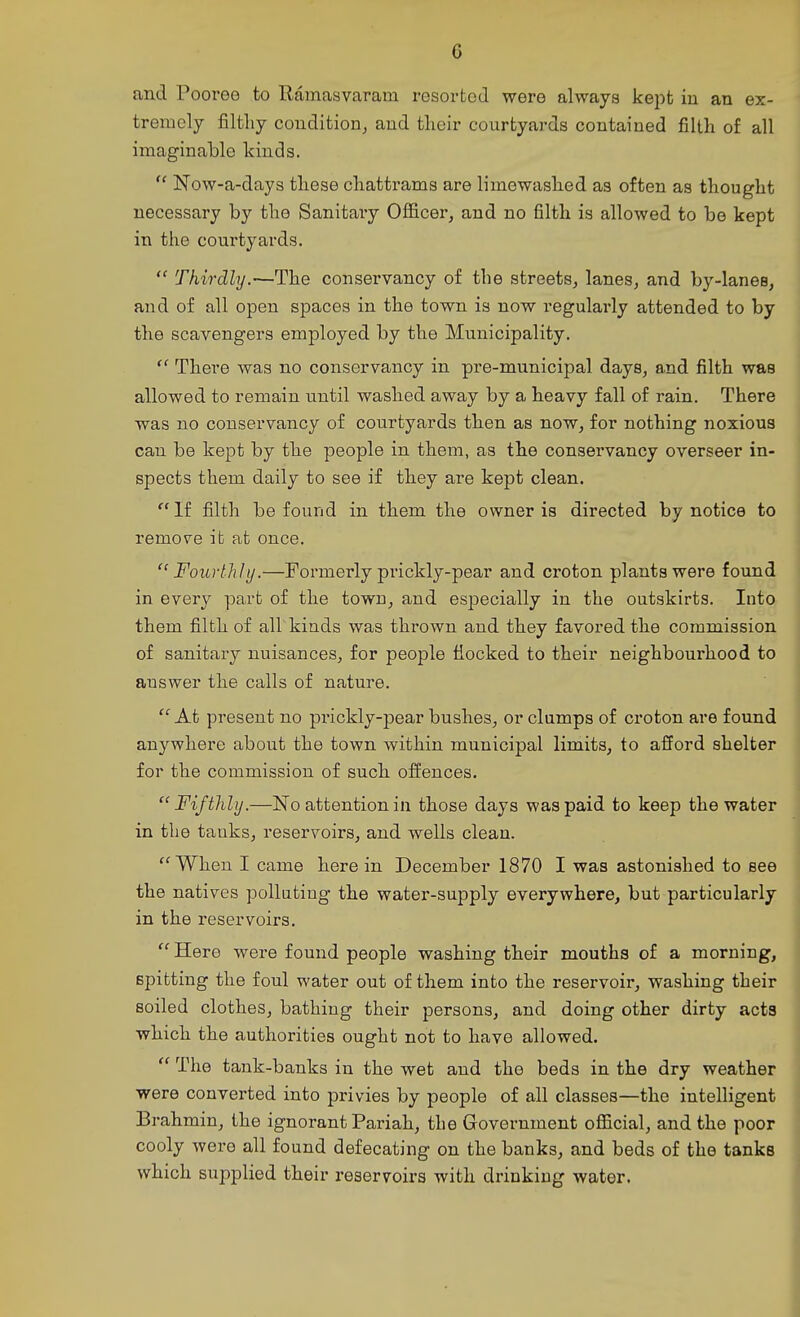 c and Pooree to Ramasvaram resorted were always kept in an ex- tremely filthy condition, and their courtyards contained filth of all imaginable kinds. Now-a-days these chattrams are limewaslied as often as thought necessary by the Sanitaiy Officer, and no filth is allowed to be kept in the courtyards.  Thirdly.—The conservancy of the streets, lanes, and by-lanes, and of all open spaces in the town is now regularly attended to by the scavengers employed by the Municipality.  Tbere was no conservancy in pre-municipal days, and filth was allowed to remain until washed away by a heavy fall of rain. There was no conservancy of courtyards then as now, for nothing noxious can be kept by the people in them, as the conservancy overseer in- spects them daily to see if they are kept clean. If filth be found in them the owner is directed by notice to remove it afc once. Fourthly.—Formerly prickly-pear and croton plants were found in every part of the town, and especially in the outskirts. Into them filth of all'kinds was thrown and they favored the commission of sanitary nuisances, for people flocked to their neighbourhood to answer the calls of nature.  At present no prickly-pear bushes, or clumps of croton are found anywhere about the town within municipal limits, to afford shelter for the commission of such offences.  Fifthly.—No attention in those days was paid to keep the water in the tanks, reservoirs, and wells clean. When I came herein December 1870 I was astonished to see the natives poUating the water-supply everywhere, but particularly in the reservoirs.  Here were found people washing their mouths of a morning, spitting the foul water out of them into the reservoir, washing their soiled clothes, bathing their persons, and doing other dirty acts which the authorities ought not to have allowed.  The tank-banks in the wet and the beds in the dry weather were converted into privies by people of all classes—the intelligent Brahmin, the ignorant Pariah, the Government official, and the poor cooly were all found defecating on the banks, and beds of the tanks which supplied their reservoirs with drinking water.