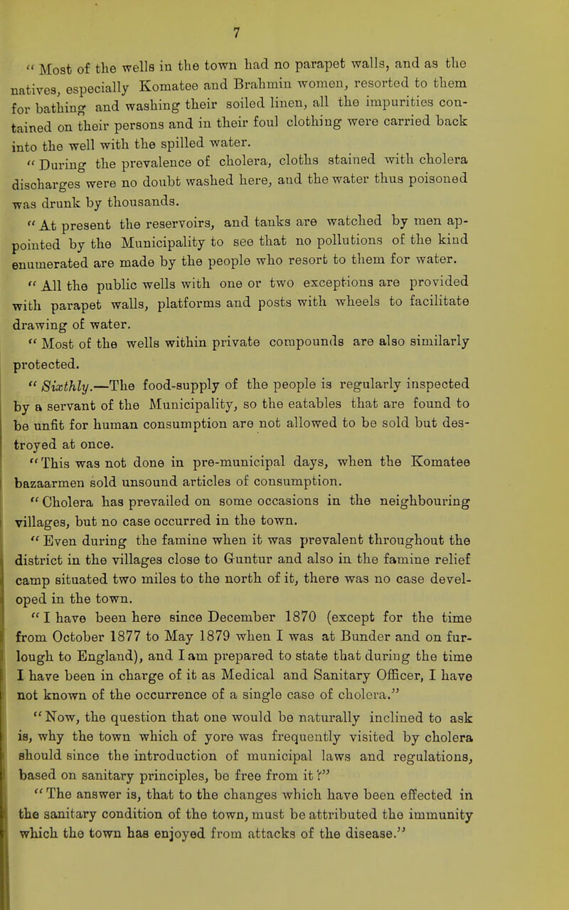  Most of the wells in the town had no parapet walls, and as the natives, especially Komatee and Brahmin women, resorted to them for bathing and washing their soiled linen, all the impurities con- tained on their persons and in their foul clothing were carried back into the well with the spilled water.  During the prevalence of cholera, cloths stained with cholera discharges were no doubt washed here, and the water thus poisoned was drunk by thousands.  At present the reservoirs, and tanks are watched by men ap- pointed by the Municipality to see that no pollutions of the kind enumerated are made by the people who resort to them for water. All the public wells with one or two exceptions are provided with parapet walls, platforms and posts with wheels to facilitate drawing of water.  Most of the wells within private compounds are also similarly protected.  Sixthly.—The food-supply of the people is regularly inspected by a servant of the Municipality, so the eatables that are found to be unfit for human consumption are not allowed to be sold but des- troyed at once.  This was not done in pre-municipal days, when the Komatee bazaarmen sold unsound articles of consumption.  Cholera has prevailed on some occasions in the neighbouring villages, but no case occurred in the town. Even during the famine when it was prevalent throughout the district in the villages close to Guntur and also in the famine relief camp situated two miles to the north of it, there was no case devel- oped in the town. I have been here since December 1870 (except for the time from October 1877 to May 1879 when I was at Bunder and on fur- lough to England), and lam prepared to state that during the time I have been in charge of it as Medical and Sanitary Officer, I have not known of the occurrence of a single case of cholera.  Now, the question that one would be naturally inclined to ask is, why the town which of yore was frequently visited by cholera should since the introduction of municipal laws and regulations, based on sanitary principles, be free from it  The answer is, that to the changes which have been effected in the sanitary condition of the town, must be attributed the immunity which the town has enjoyed from attacks of the disease.