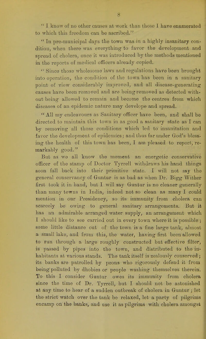  I knoAv of no other causes at work than those I have enumerated to which this freedom can be ascribed.  In pre-municipal days the town was in a highly insanitary con- dition, when there was everything to favor the development and spread oE cholera, once it was introduced by the methods mentioned in the reports of medical officers already copied. Since those wholesome laws and regulations have been brought into operation, the condition of the town has been in a sanitary point oE view considerably improved, and all disease-generating causes have been removed and are being removed as detected with- out being allowed to remain and become the centres from which diseases of an epidemic nature may develope and spread. All my endeavours as Sanitary officer have been, and shall be directed to maintain this town in as good a sanitary state as I can by removing all those conditions which led to insanitation and favor the development of epidemics; and thus far under Grod's bless- ing the health of this town has been, I am pleased to report, re- markably good. But as we all know the moment an energetic conservative officer of the stamp of Doctor Tyrrell withdraws his hand things soon fall back into their primitive state. I will not say the general conservancy of Guntur is as bad as vv'hen Dr. Bigg Wither first took it in hand, but I will say Guntur is no cleaner generally than many towns in India, indeed not so clean as many I could mention in our Presidency, so its immunity from cholera can scarcely be owing to general sanitary arrangements. But it has an admirable arranged water supply, an arrangement which I should like to see carried out in every town where it is possible; some little distance out of the town is a fine large tank, almost a small lake, and from this, the water, having first been allowed to run through a large roughly constructed but effective filter, is passed by pipes into the town, and distributed to the in- habitants at various stands. The tank itself is zealously conserved; its banks are patrolled by peons who rigorously defend it from being'polluted by dhobies or people washing themselves therein. To this I consider Guntur owes its immunity from cholera since the time of Dr. Tyrrell, but I should not be astonished at any time to hear of a sudden outbreak of cholera in Guntur ; let the strict watch over the tank be relaxed, let a party of pilgrims encamp on the banks, and use it as pilgrims with cholera amongst