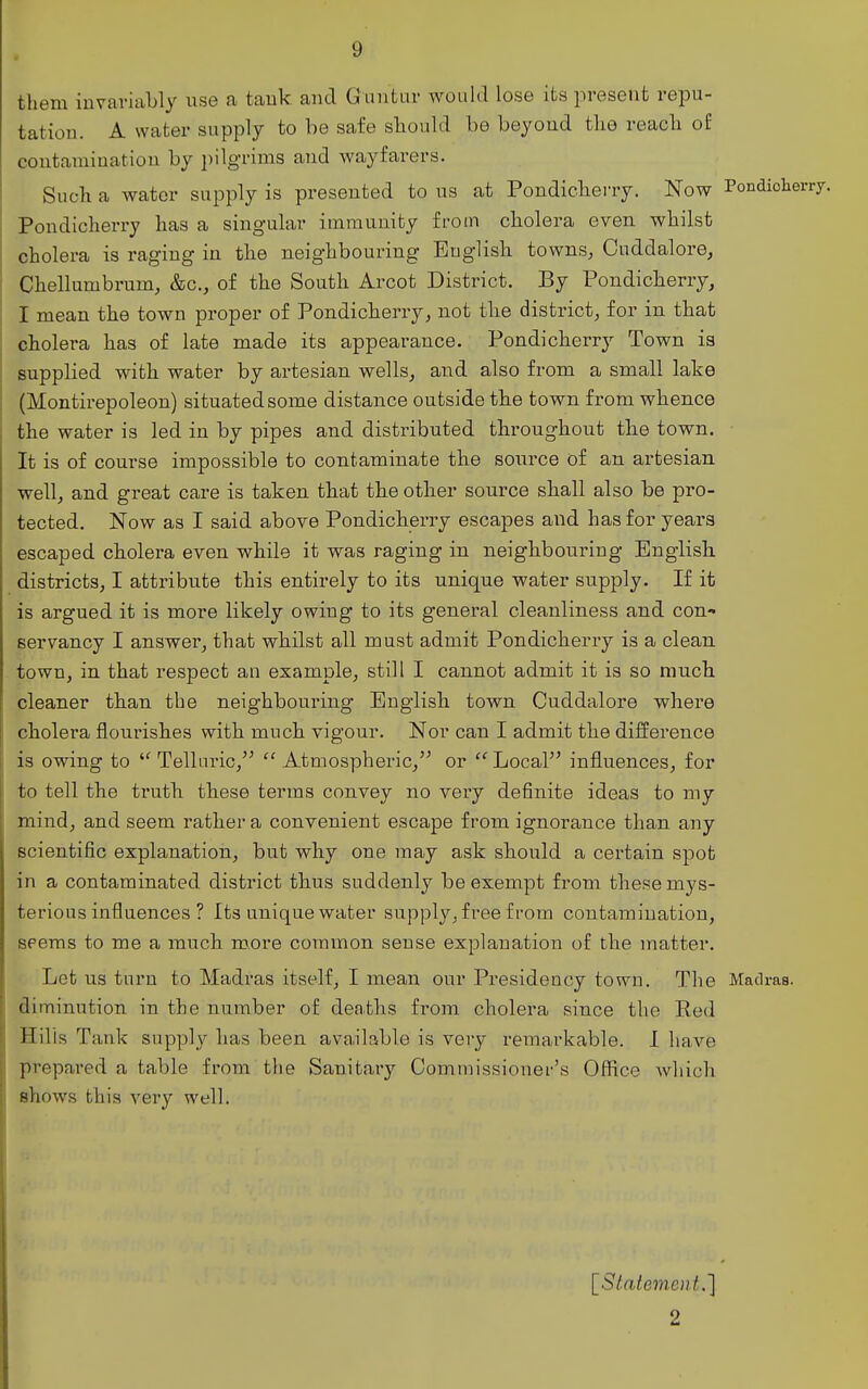 them iuvariaLly use a tauk and Guiitur would lose its present repu- tation. A water supply to he safe should be beyond the reach o£ contamination by ])ilgrims and Avayfarers. Such a water supply is presented to us at Pondicherry. Now PondioWy. Pondicherry has a singular immunity from cholera even whilst cholera is raging in the neighbouring English towns, Cuddalore, Chellumbrum, &c., of the South Arcot District. By Pondicherry, I mean the town proper of Pondicherry, not the district, for in that cholera has of late made its appearance. Pondicherry Town is supplied with water by artesian wells, and also from a small lake (Montirepoleon) situated some distance outside the town from whence the water is led in by pipes and distributed throughout the town. It is of course impossible to contaminate the source of an artesian well, and great care is taken that the other source shall also be pro- tected. Now as I said above Pondicherry escapes and has for years escaped cholera even while it was raging in neighbouring English districts, I attribute this entirely to its unique water supply. If it is argued it is more likely owing to its general cleanliness and con- servancy I answer, that whilst all must admit Pondicherry is a clean, town, in that respect an example, still I cannot admit it is so much cleaner than the neighbouring English town Cuddalore where cholera flourishes with much vigour. Nor can I admit the difference is owing to Telluric,  Atmospheric,'^ or Local influences, for to tell the truth these terms convey no very definite ideas to my mind, and seem rather a convenient escape from ignorance than any scientific explanation, but why one may ask should a certain spot in a contaminated district thus suddenly be exempt from these mys- terious influences ? Its unique water supply, free from contamination, seems to me a much more common sense explanation of the matter. Let us turn to Madras itself, I mean our Presidency town. The Madras, diminution in the number of deaths from cholera since the Eed Hills Tank supply has been available is very remarkable. I have prepared a table from the Sanitary Commissioner's OflRce which shows this very well. [Statement.] 2